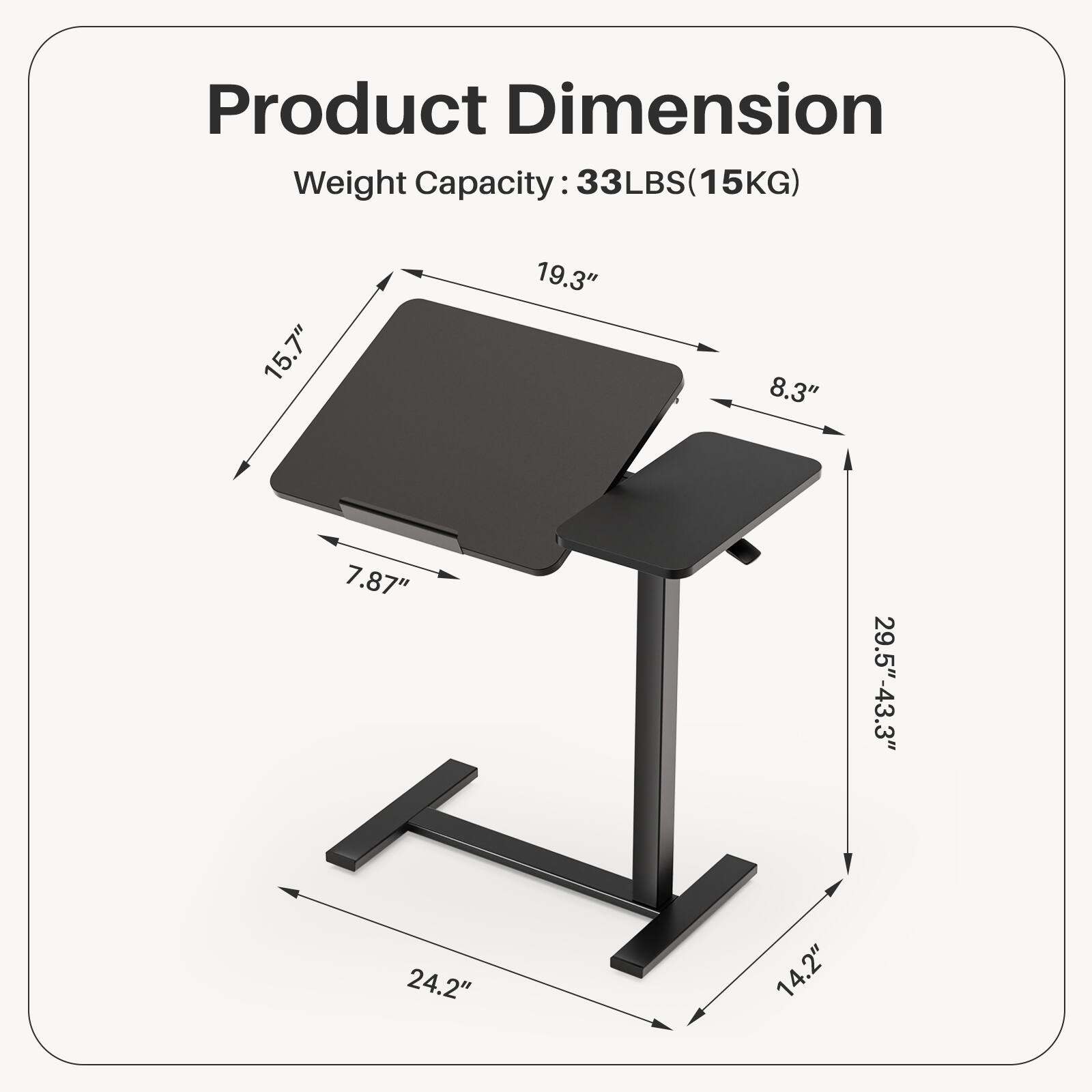 Product Dimension  
Weight Capacity: 33LBS (15KG)  

Dimensions:  
- Length: 15.7"  
- Width: 19.3"  
- Height: 8.3"  
- Adjustable Height: 29.5" - 43.3"  
- Base Width: 24.2"  
- Base Depth: 14.2"