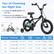 Tips of Choosing the Right Size
- Consider the RIDER HEIGHT more than age
- Measure the kids INSEAM and compare it with the SADDLE HEIGHT
| Wheel Size | Suitable Age | Rider Height | Saddle Height | Inseam | Bike Weight | Weight Capacity |
|------------|-------------|-------------|--------------|--------|-------------|----------------|
| 12" | 3-4 Years Old | 31.5"-41.3" | 19"-20.5" | 17"-18.5" | 18.5 lbs | 110 lbs |
| 14" | 3-5 Years Old | 37.4"-43.3" | 20.5"-22" | 19.5"-20.5" | 20 lbs | 110 lbs |
| 16" | 4-7 Years Old | 41.3"-51.2" | 22"-25" | 21"-24" | 22 lbs | 110 lbs