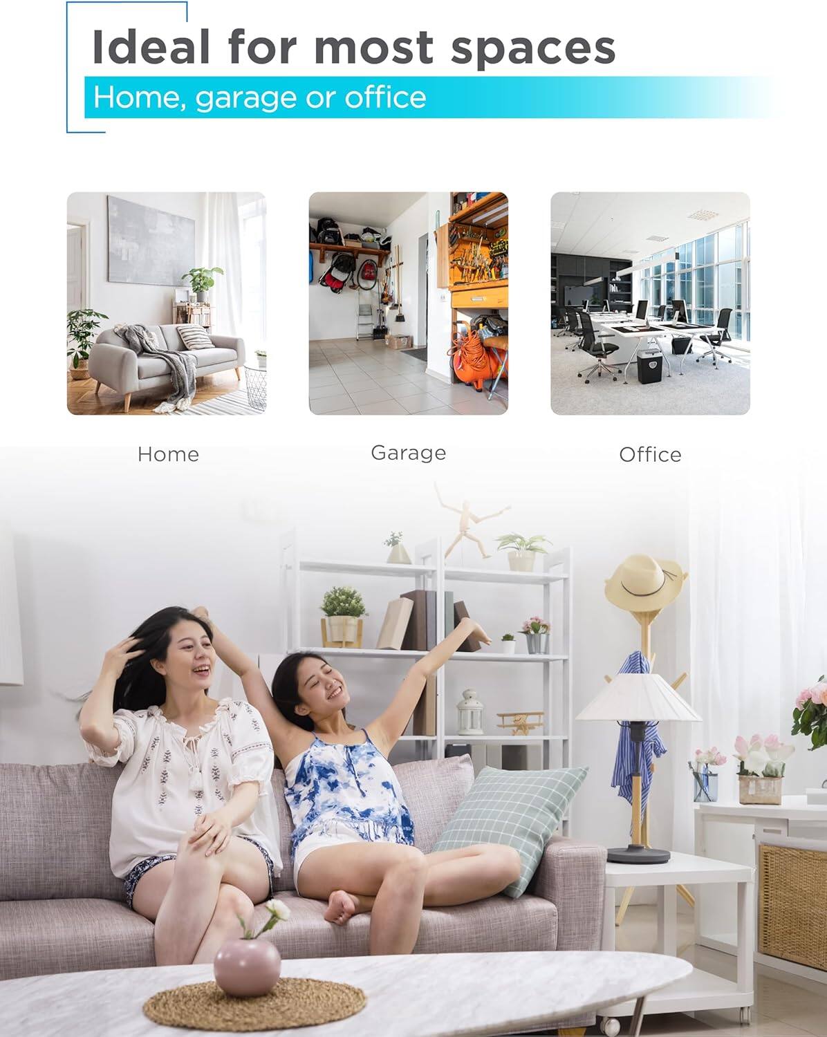 Ideal for most spaces
Home, garage or office
Home
Garage
Office