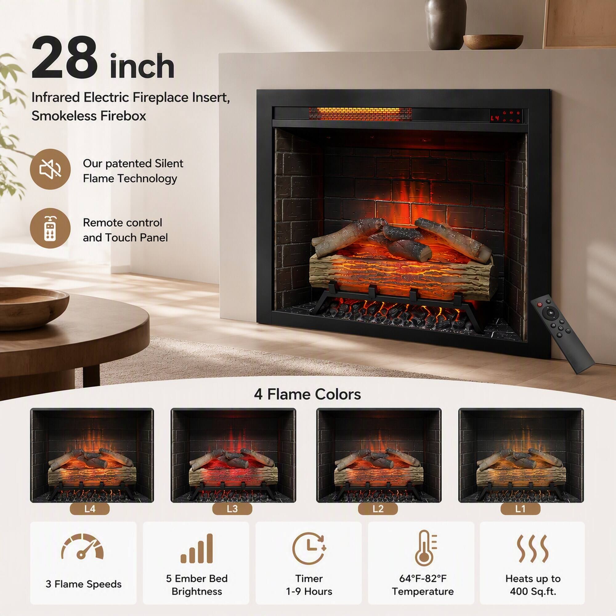 28 inch Infrared Electric Fireplace Insert, Smokeless Firebox

Our patented Silent Flame Technology

Remote control and Touch Panel

4 Flame Colors
L4
L3
L2
L1

3 Flame Speeds
5 Ember Bed Brightness
Timer 1-9 Hours
64°F-82°F Temperature
Heats up to 400 Sq.ft.