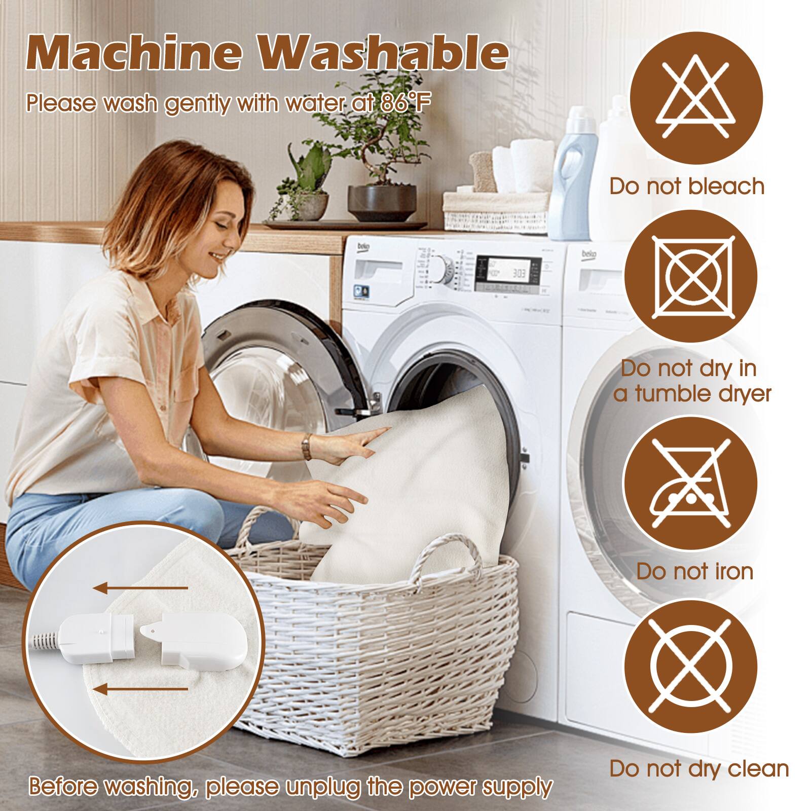 Machine Washable  
Please wash gently with water at 86°F  
Do not bleach  
Do not dry in a tumble dryer  
Do not iron  
Before washing, please unplug the power supply  
Do not dry clean