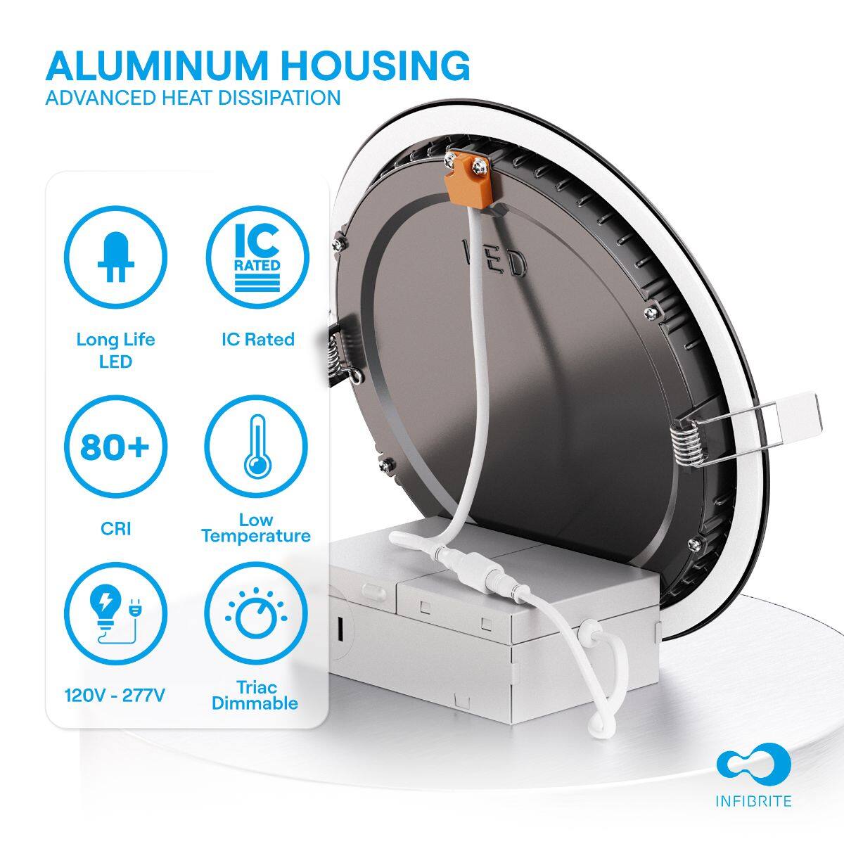 ALUMINUM HOUSING  
ADVANCED HEAT DISSIPATION  

- Long Life LED  
- IC Rated  
- 80+ CRI  
- Low Temperature  
- 120V - 277V  
- Triac Dimmable  

INFIBRITE