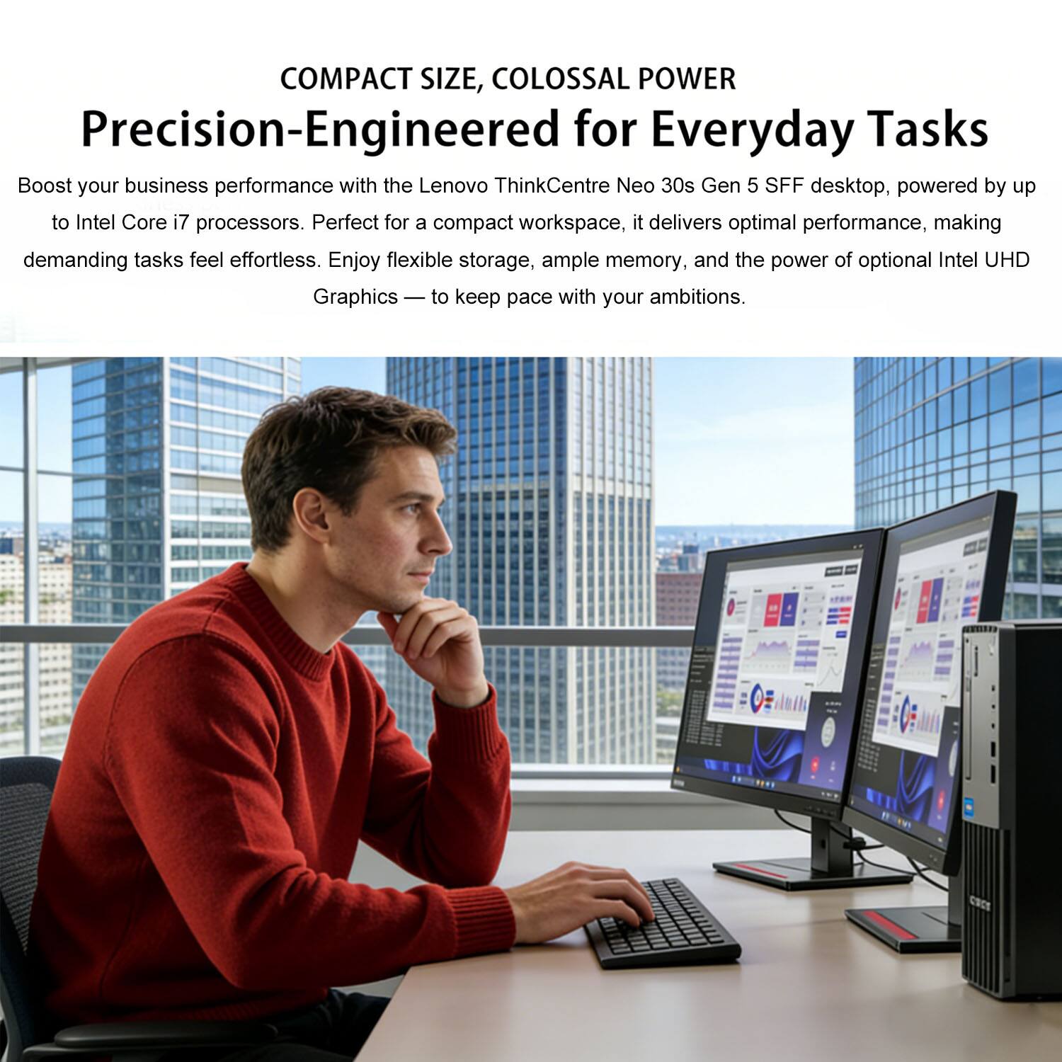 COMPACT SIZE, COLOSSAL POWER  
Precision-Engineered for Everyday Tasks  

Boost your business performance with the Lenovo ThinkCentre Neo 30s Gen 5 SFF desktop, powered by up to Intel Core i7 processors. Perfect for a compact workspace, it delivers optimal performance, making demanding tasks feel effortless. Enjoy flexible storage, ample memory, and the power of optional Intel UHD Graphics — to keep pace with your ambitions.