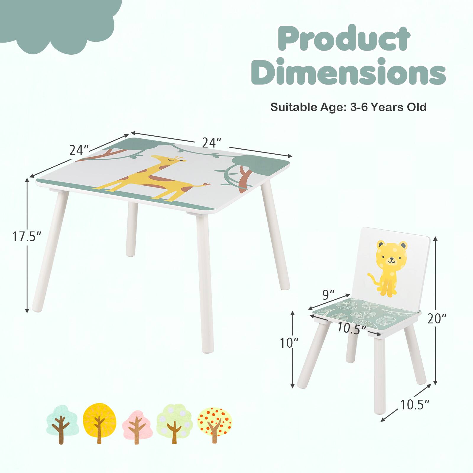 Product Dimensions  
Suitable Age: 3-6 Years Old  

Table:  
- Length: 24"  
- Width: 24"  
- Height: 17.5"  

Chair:  
- Height: 20"  
- Width: 10.5"  
- Depth: 10.5"  
- Seat Height: 9"
