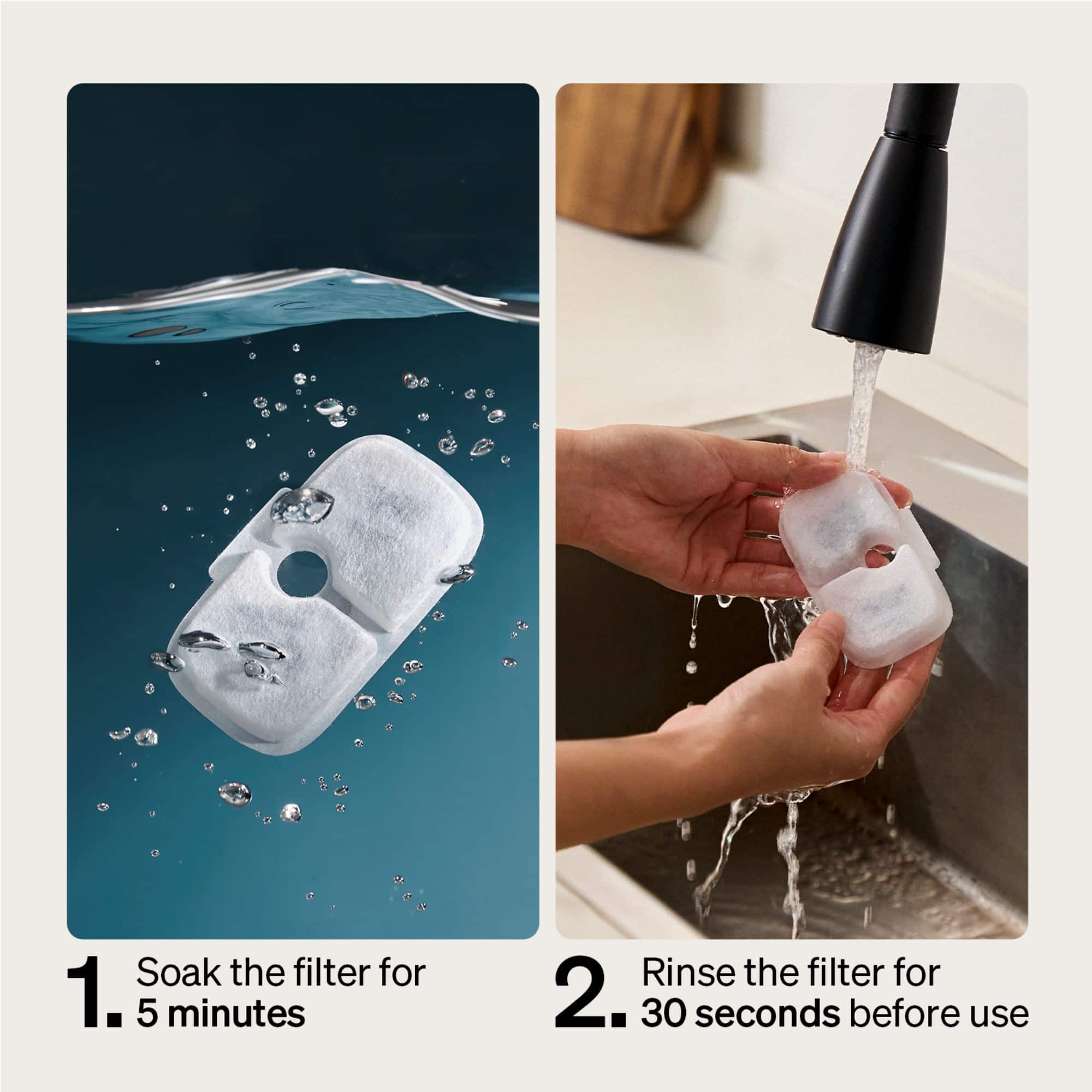 Soak the filter for 1. 5 minutes before use. Rinse the filter for 2. 30 seconds before use.