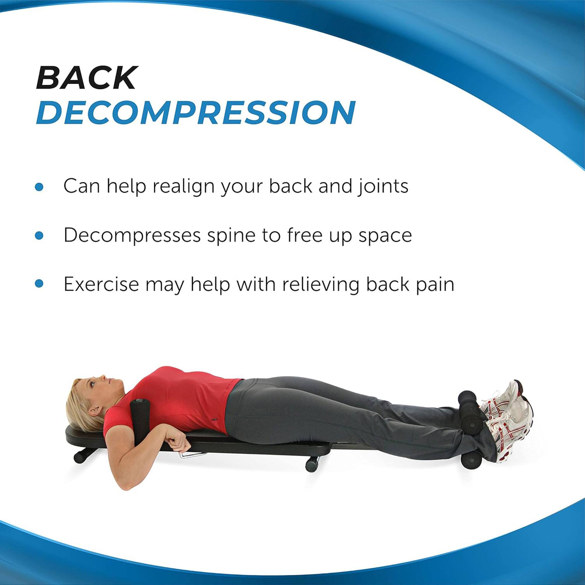 **BACK DECOMPRESSION**

- Can help realign your back and joints
- Decompresses spine to free up space
- Exercise may help with relieving back pain