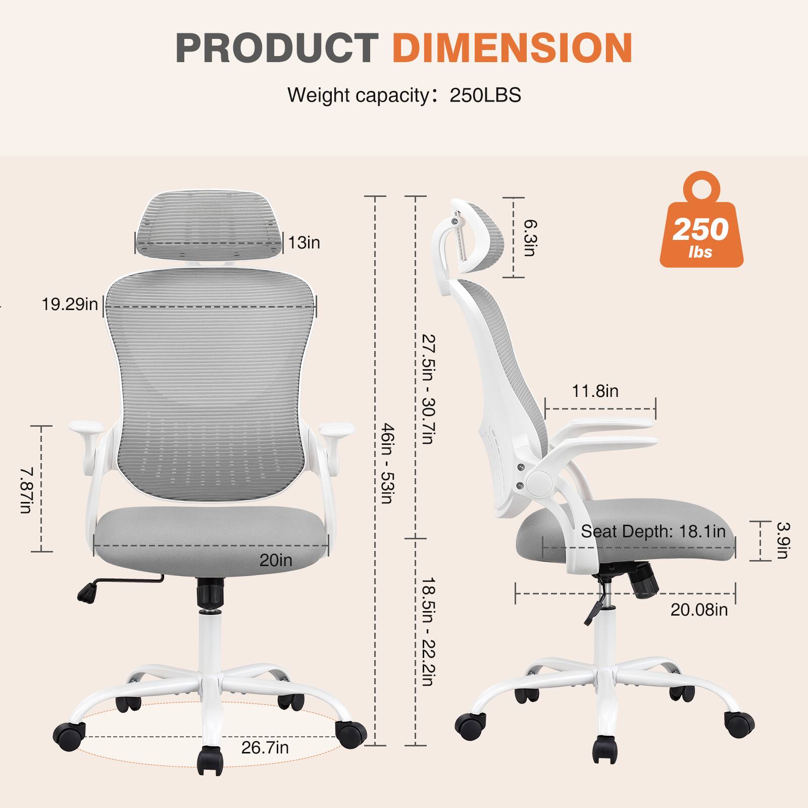 PRODUCT DIMENSION  
Weight capacity: 250LBS  
19.29in  
13in  
20in  
26.7in  
46in - 53in  
27.5in - 30.7in  
18.5in - 22.2in  
6.3in  
250 lbs  
11.8in  
Seat Depth: 18.1in  
20.08in  
3.9in