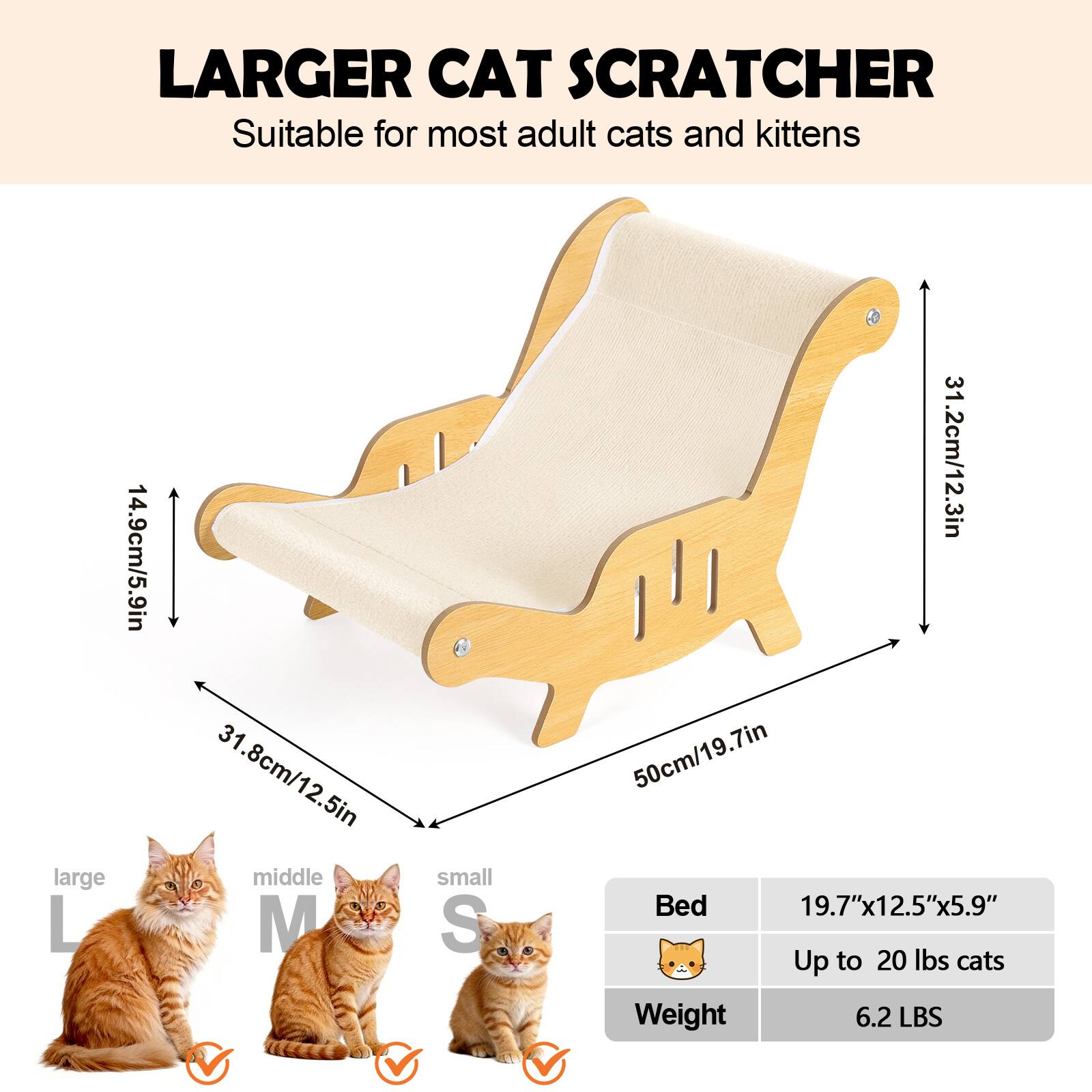 Larger Cat Scratcher  
Suitable for most adult cats and kittens  

- Large (L): 14.9cm/5.9in x 31.8cm/12.5in  
- Middle (M): 31.2cm/12.3in  
- Small (S): 50cm/19.7in  

Bed: 19.7"x12.5"x5.9"  
Up to 20 lbs cats  
Weight: 6.2 LBS