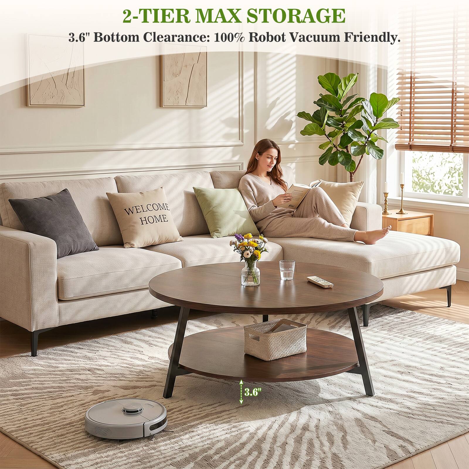 2-TIER MAX STORAGE  
3.6" Bottom Clearance: 100% Robot Vacuum Friendly.  
WELCOME HOME