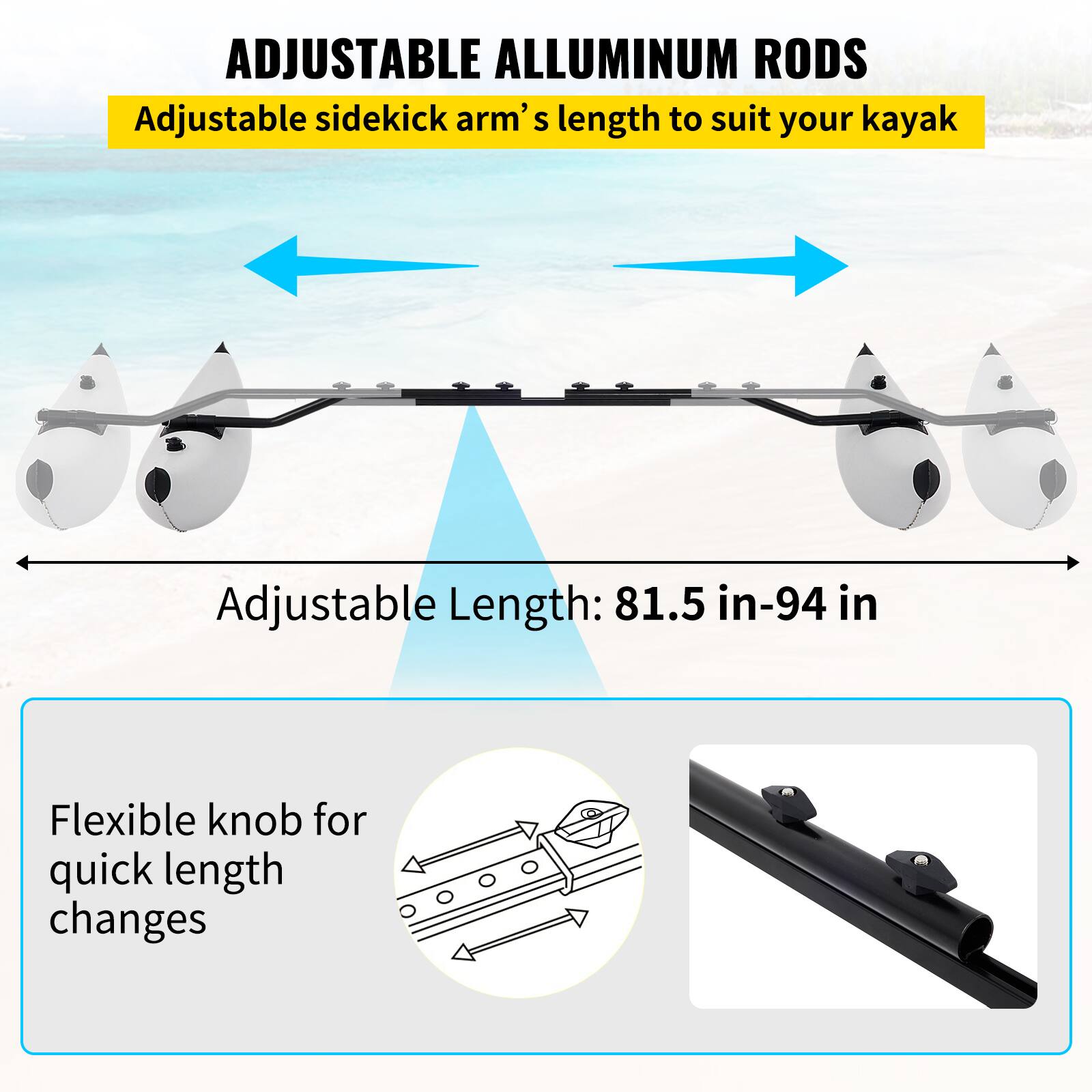 ADJUSTABLE ALLUMINUM RODS

Adjustable sidekick arm's length to suit your kayak

Adjustable Length: 81.5 in-94 in

Flexible knob for quick length changes
