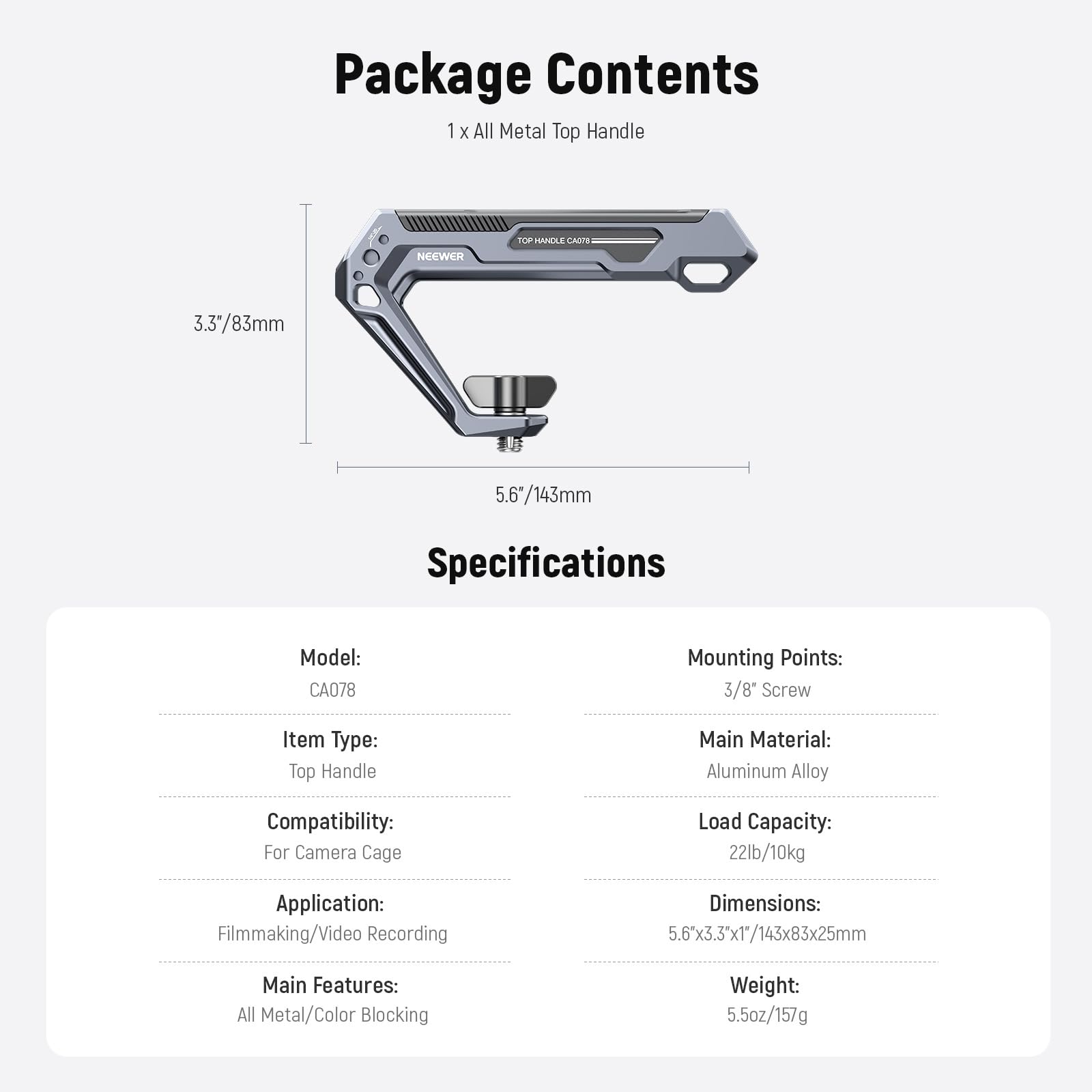 Package Contents  
1 x All Metal Top Handle

Specifications  
Model: CA078  
Mounting Points: 3/8" Screw  
Item Type: Top Handle  
Main Material: Aluminum Alloy  
Compatibility: For Camera Cage  
Application: Filmmaking/Video Recording  
Main Features: All Metal/Color Blocking  
Weight: 5.5oz/157g  
Load Capacity: 22lb/10kg  
Dimensions: 5.6"x3.3"x1"/143x83x25mm