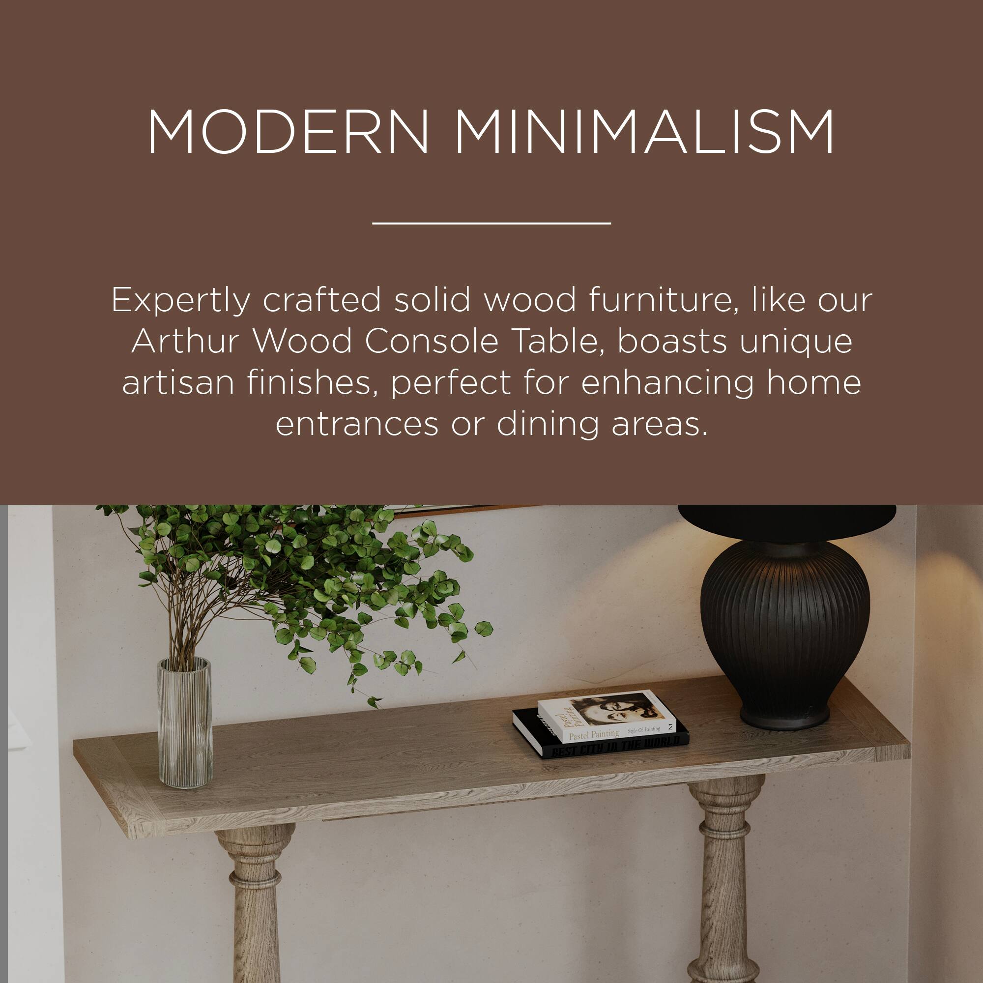 MODERN MINIMALISM

Expertly crafted solid wood furniture, like our Arthur Wood Console Table, boasts unique artisan finishes, perfect for enhancing home entrances or dining areas.