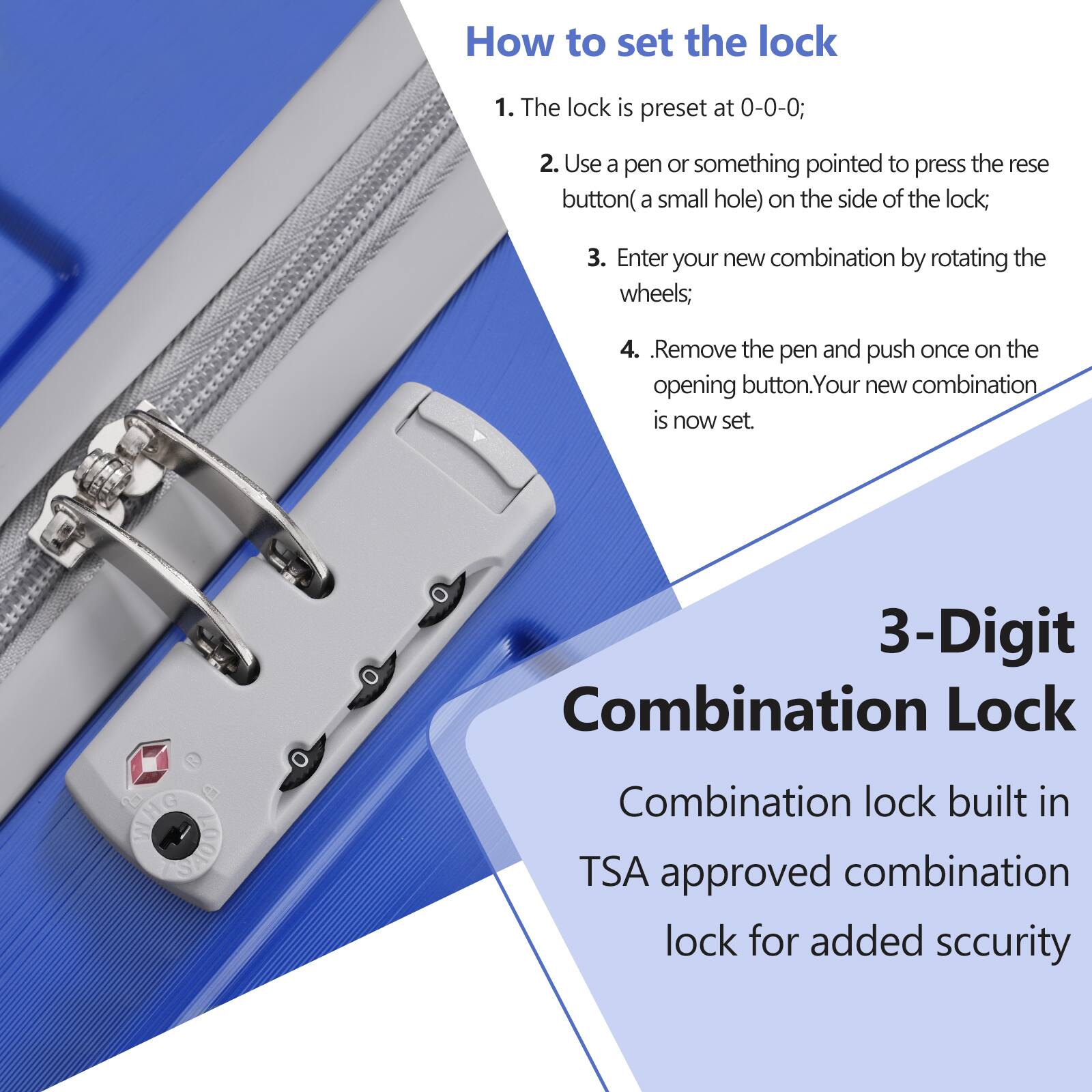 How to set the lock

1. The lock is preset at 0-0-0;
2. Use a pen or something pointed to press the reset button (a small hole) on the side of the lock;
3. Enter your new combination by rotating the wheels;
4. Remove the pen and push once on the opening button. Your new combination is now set.

3-Digit Combination Lock

Combination lock built in TSA approved combination lock for added security