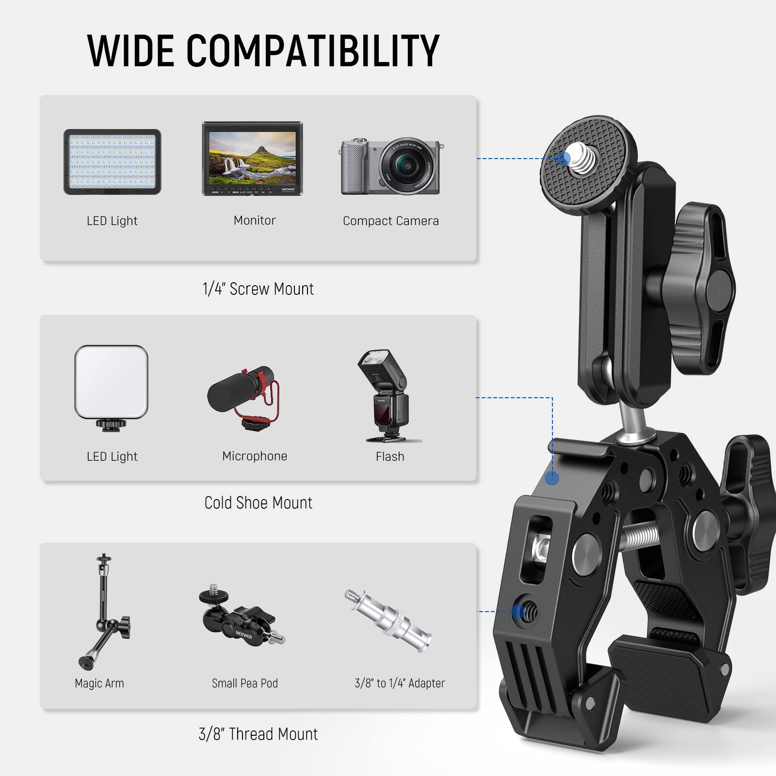 WIDE COMPATIBILITY

1/4" Screw Mount
LED Light
Monitor
Compact Camera

Cold Shoe Mount
LED Light
Microphone
Flash

3/8" Thread Mount
Magic Arm
Small Pea Pod
3/8" to 1/4" Adapter