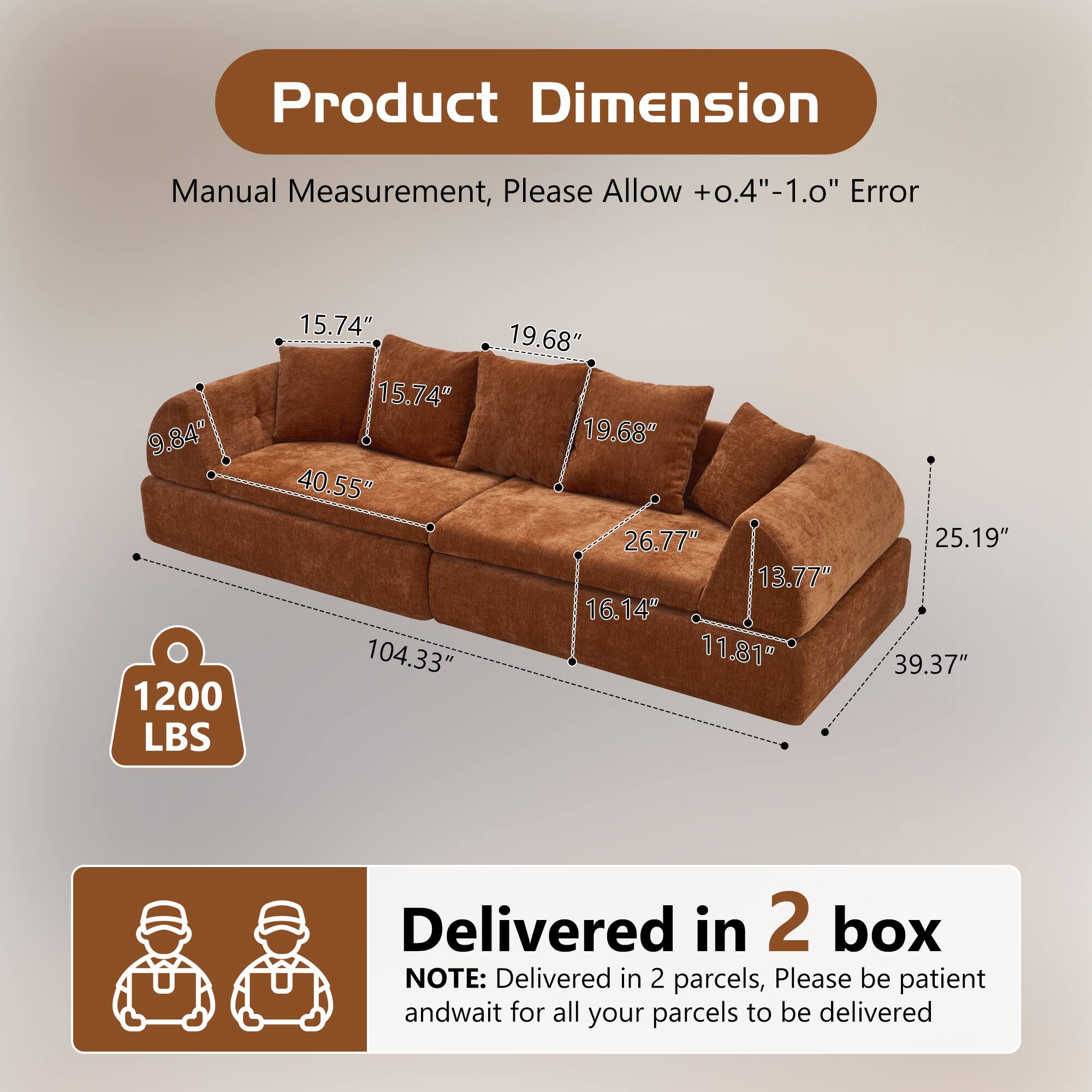 Product Dimension Manual Measurement, Please Allow +0.4"-1.0" Error

9.84" 1200 LBS 15.74" 15.74" 40.55" 104.33" 19.68" 19.68" 26.77" 13.77" 16.14" 11.81" 25.19" 39.37"

Delivered in 2 box

NOTE: Delivered in 2 parcels, Please be patient and wait for all your parcels to be delivered