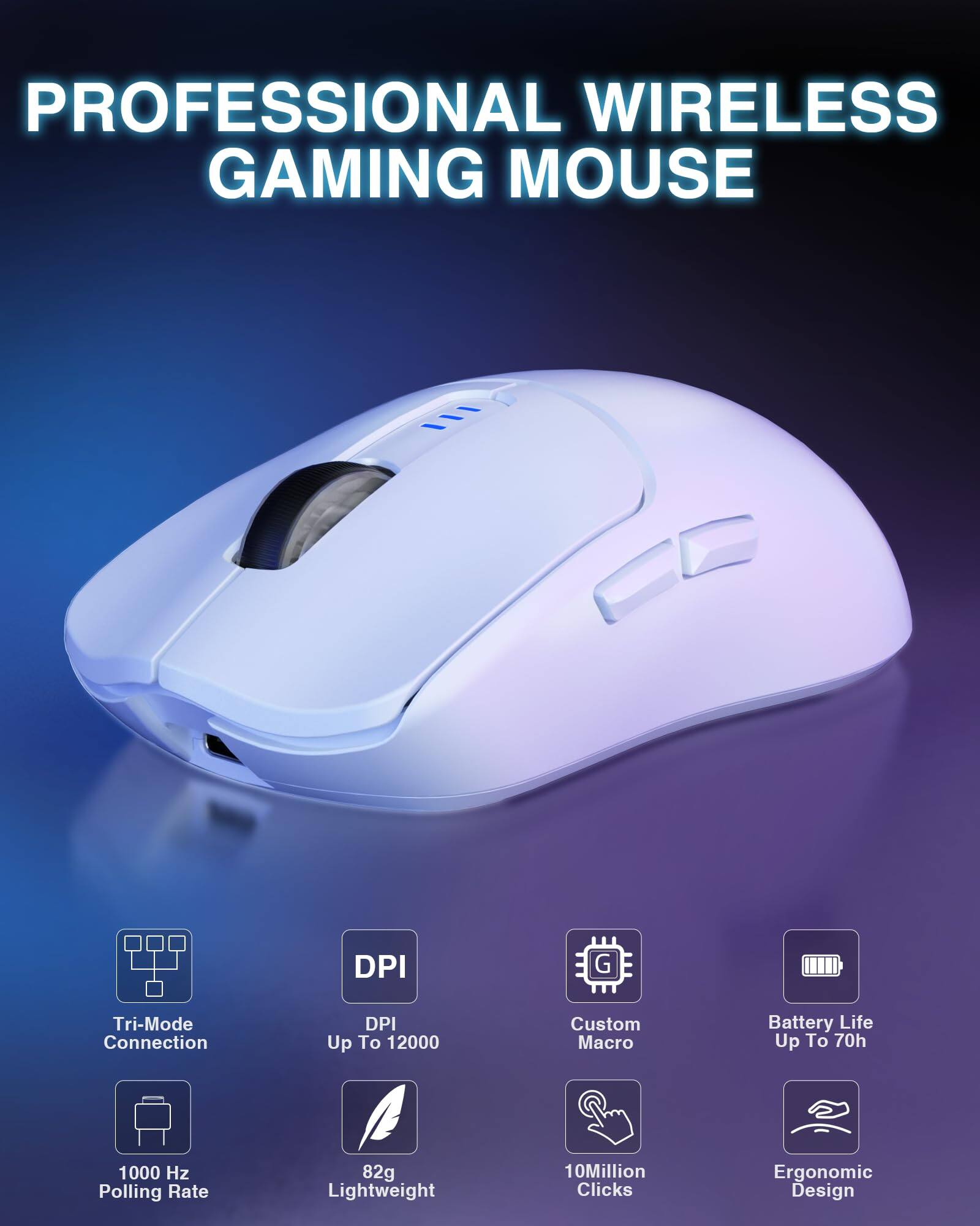 PROFESSIONAL WIRELESS GAMING MOUSE

- Tri-Mode Connection
- DPI Up To 12000
- 1000 Hz Polling Rate
- 82g Lightweight
- Custom Macro
- Battery Life Up To 70h
- 10 Million Clicks
- Ergonomic Design