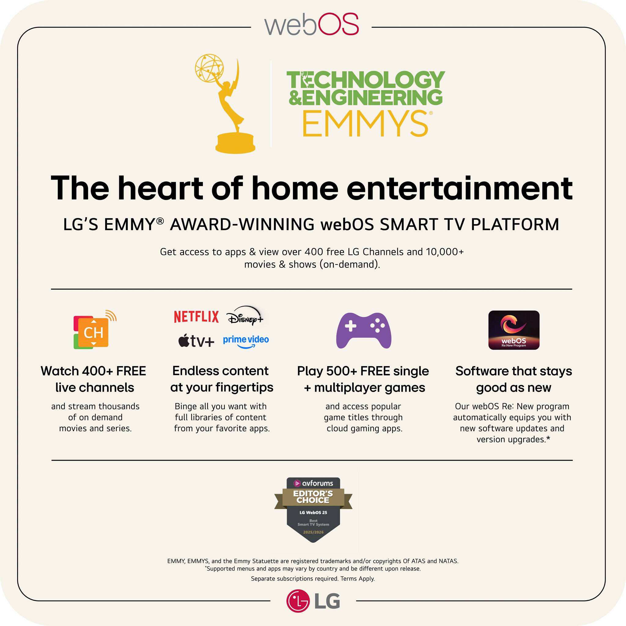 webOS TECHNOLOGY & ENGINEERING EMMYS

The heart of home entertainment

LG'S EMMY AWARD-WINNING webOS SMART TV PLATFORM

Get access to apps & view over 400 free LG Channels and 10,000+ movies & shows (on-demand).

- Watch 400+ FREE live channels and stream thousands of on-demand movies and series.
- Endless content at your fingertips: Binge all you want with full libraries of content from your favorite apps.
- Play 500+ FREE single multiplayer games and access popular game titles through cloud gaming apps.
- Software that stays good as new: Our webOS Re: New program automatically equips you with new software updates and version upgrades.

*Supported menus and apps may vary by country and be different upon release. Separate subscriptions required. Terms Apply.

EMMY, EMMYS, and the Emmy Statuette are registered trademarks and/or copyrights of ATAS and NATAS.

LG