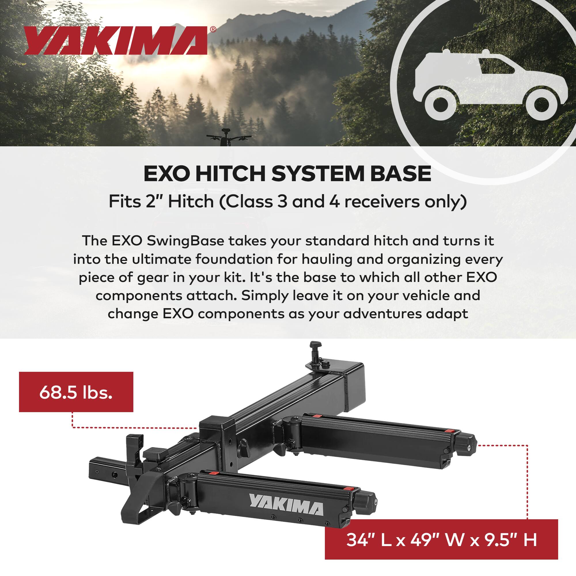 YAKIMA EXO HITCH SYSTEM BASE  
Fits 2" Hitch (Class 3 and 4 receivers only)  

The EXO SwingBase takes your standard hitch and turns it into the ultimate foundation for hauling and organizing every piece of gear in your kit. It's the base to which all other EXO components attach. Simply leave it on your vehicle and change EXO components as your adventures adapt.  

68.5 lbs.  
34" L x 49" W x 9.5" H