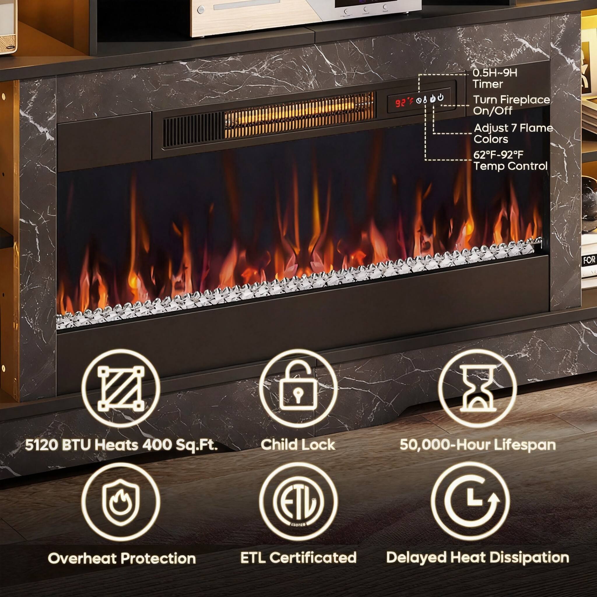 C 0.5H-9H Timer  
92  
8 d  
Turn Fireplace On/Off  
Adjust 7 Flame Colors  
62F-92F Temp Control  
FOR 5120 BTU Heats 400 Sq.Ft.  
Child Lock  
50,000-Hour Lifespan  
ETL Certificated  
Delayed Heat Dissipation