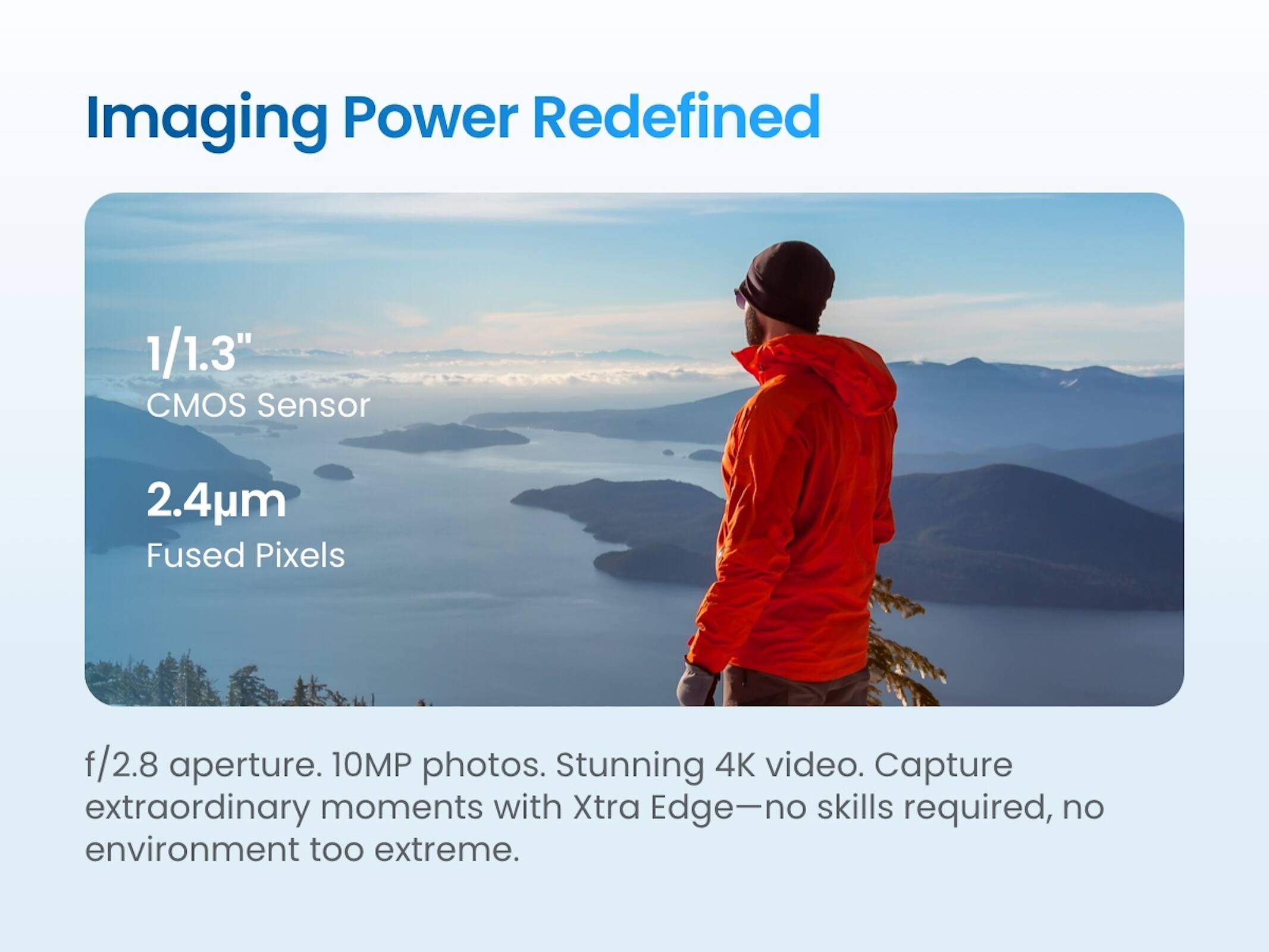 Imaging Power Redefined

1/1.3" CMOS Sensor  
2.4µm Fused Pixels  
f/2.8 aperture.  
10MP photos.  
Stunning 4K video.  
Capture extraordinary moments with Xtra Edge—no skills required, no environment too extreme.