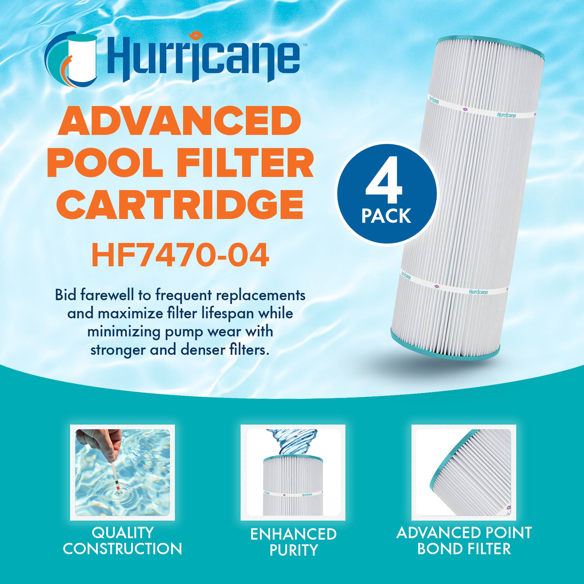 Hurricane  
ADVANCED POOL FILTER CARTRIDGE  
HF7470-04  

4 PACK  

Bid farewell to frequent replacements and maximize filter lifespan while minimizing pump wear with stronger and denser filters.  

QUALITY CONSTRUCTION  
ENHANCED PURITY  
ADVANCED POINT BOND FILTER