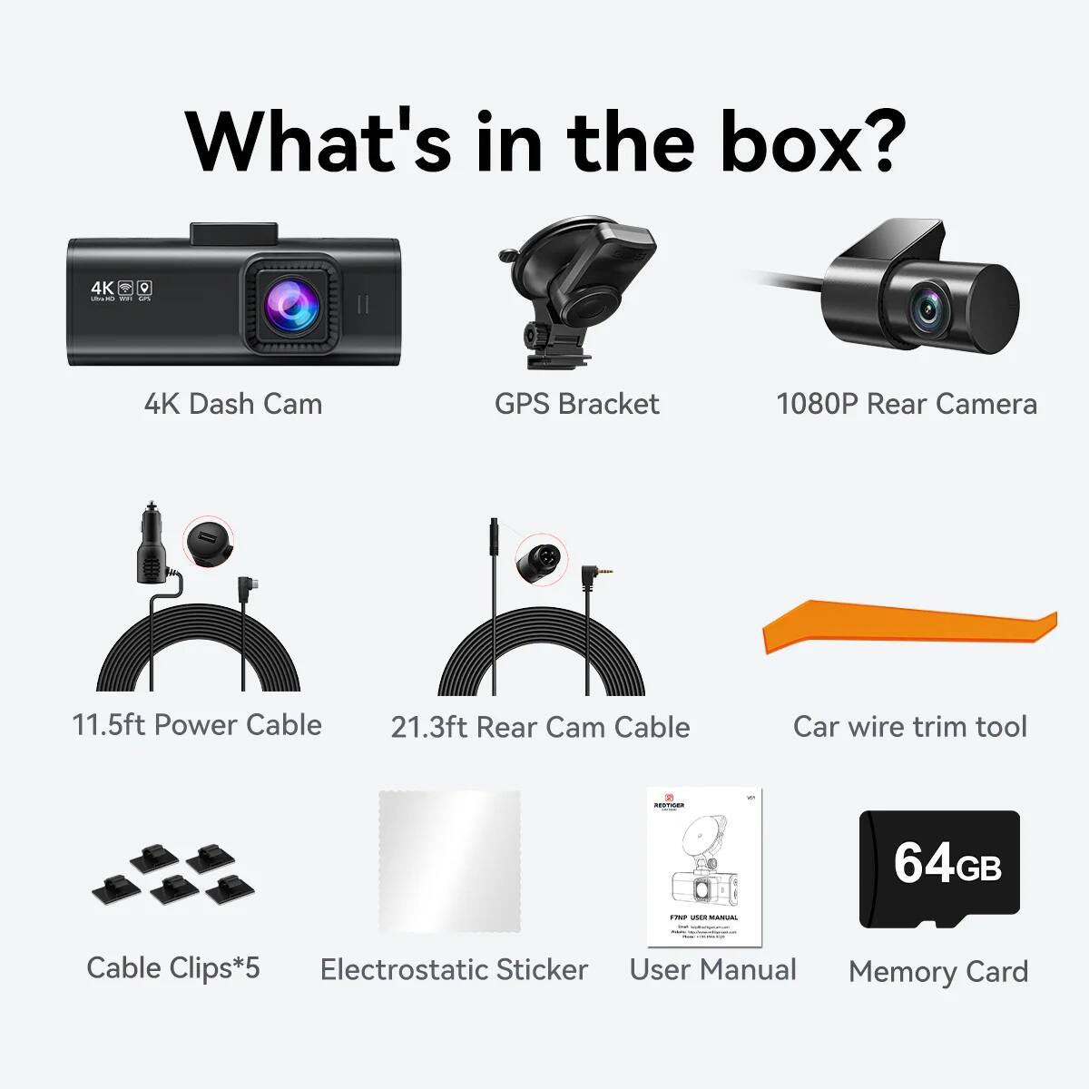 What's in the box?

- 4K Dash Cam
- GPS Bracket
- 1080P Rear Camera
- 11.5ft Power Cable
- 21.3ft Rear Cam Cable
- Car wire trim tool
- Cable Clips*5
- Electrostatic Sticker
- User Manual
- 64GB Memory Card