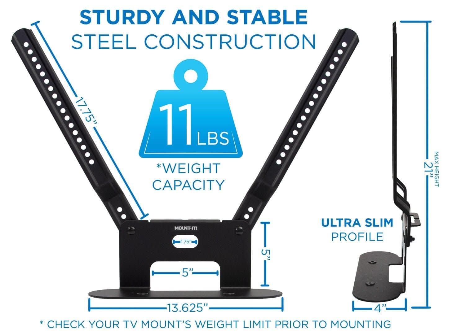 STURDY AND STABLE STEEL CONSTRUCTION  
17.75"  
11 LBS *WEIGHT CAPACITY  
MAX 21" HEIGHT  
ULTRA SLIM PROFILE  
1.75"  
5"  
13.625"  
4"  
CHECK YOUR TV MOUNT'S WEIGHT LIMIT PRIOR TO MOUNTING