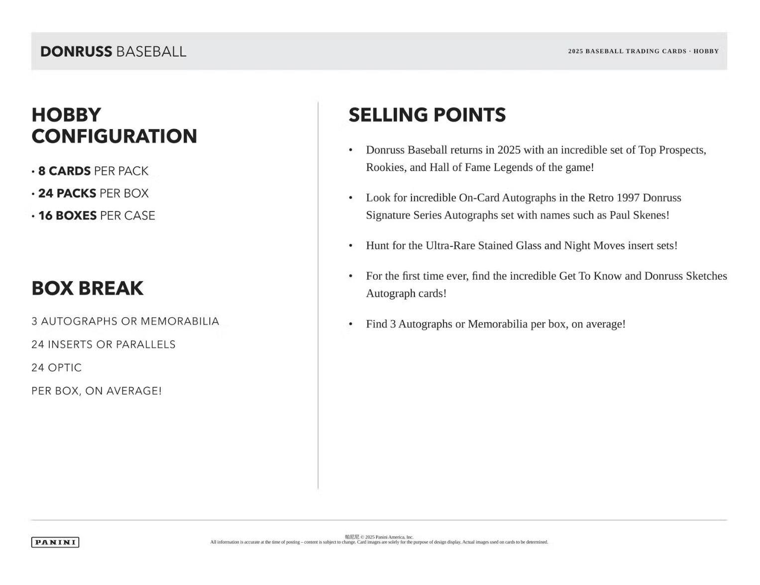 **DONRUSS BASEBALL**

**2025 BASEBALL TRADING CARDS - HOBBY**

**HOBBY CONFIGURATION**
- 8 CARDS PER PACK
- 24 PACKS PER BOX
- 16 BOXES PER CASE

**BOX BREAK**
- 3 AUTOGRAPHS OR MEMORABILIA
- 24 INSERTS OR PARALLELS
- 24 OPTIC
- PER BOX, ON AVERAGE!

**SELLING POINTS**
- Donruss Baseball returns in 2025 with an incredible set of Top Prospects, Rookies, and Hall of Fame Legends of the game!
- Look for incredible On-Card Autographs in the Retro 1997 Donruss Signature Series Autographs set with names such as Paul Skenes!
- Hunt for the Ultra-Rare Stained Glass and Night Moves insert sets!
- For the first time ever, find the incredible Get To Know and Donruss Sketches Autograph cards!
- Find 3 Autographs or Memorabilia per box, on average!

*PANINI*

All information is accurate at the time of posting - content is subject to change. Card images are solely for the purpose of design