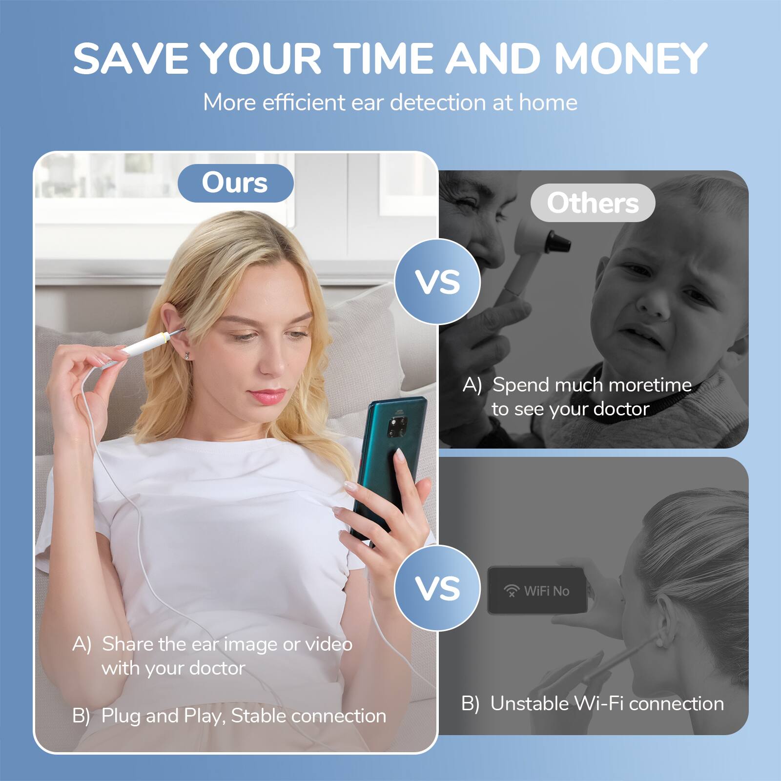 SAVE YOUR TIME AND MONEY  
More efficient ear detection at home  

Ours  
A) Share the ear image or video with your doctor  
B) Plug and Play, Stable connection  

Others  
A) Spend much more time to see your doctor  
B) Unstable Wi-Fi connection