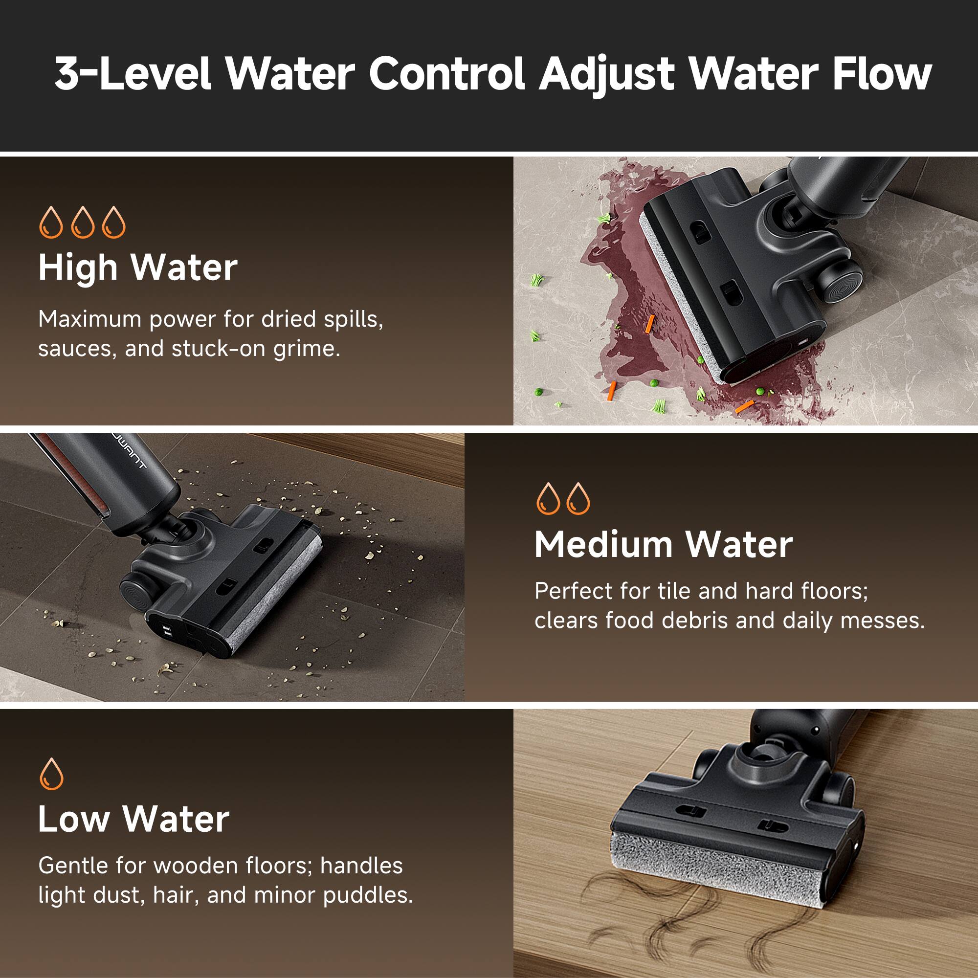 3-Level Water Control Adjust Water Flow

High Water
Maximum power for dried spills, sauces, and stuck-on grime.

Medium Water
Perfect for tile and hard floors; clears food debris and daily messes.

Low Water
Gentle for wooden floors; handles light dust, hair, and minor puddles.