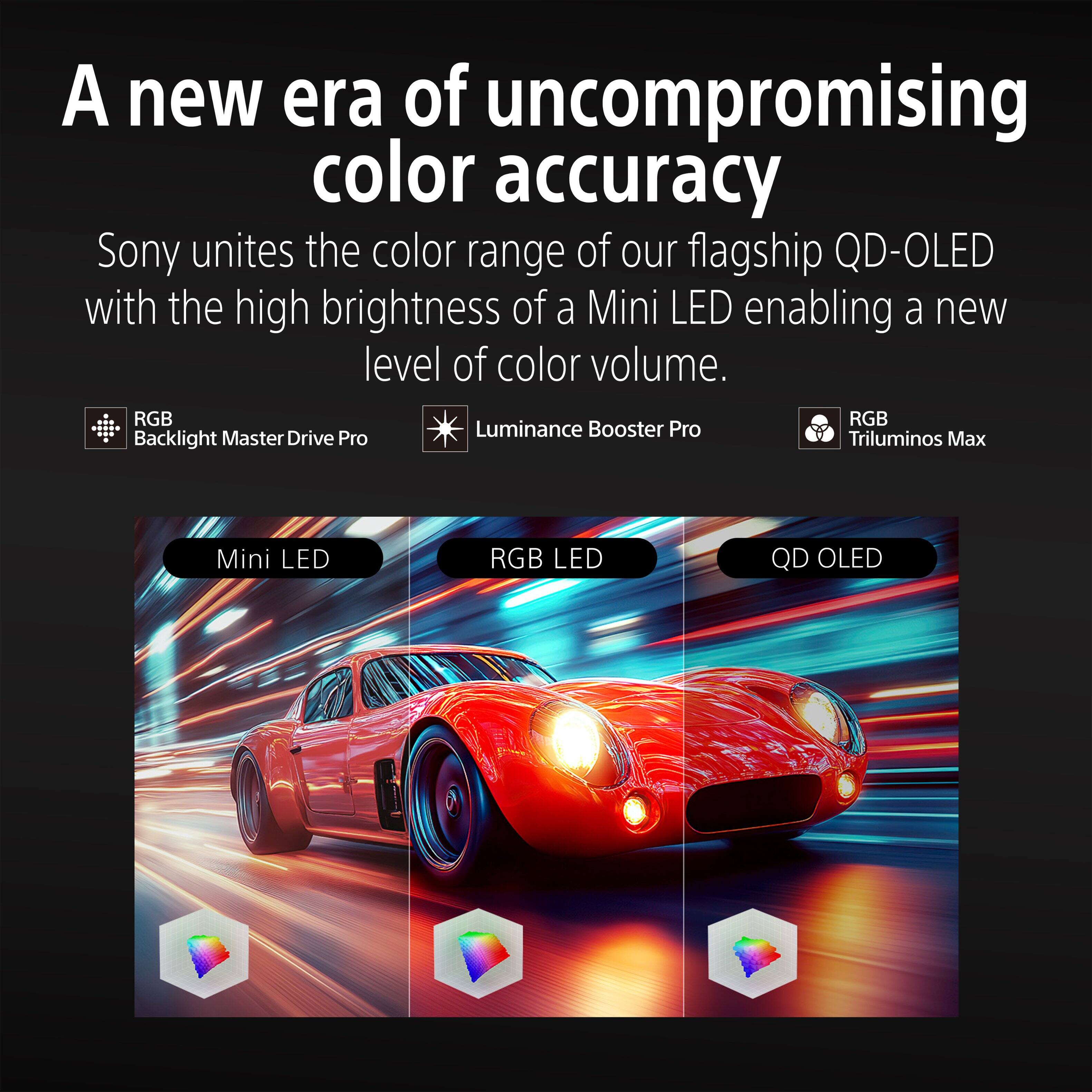 A new era of uncompromising color accuracy

Sony unites the color range of our flagship QD-OLED with the high brightness of a Mini LED enabling a new level of color volume.

RGB Backlight Master Drive Pro
Luminance Booster Pro
RGB Triluminos Max

Mini LED
RGB LED
QD OLED