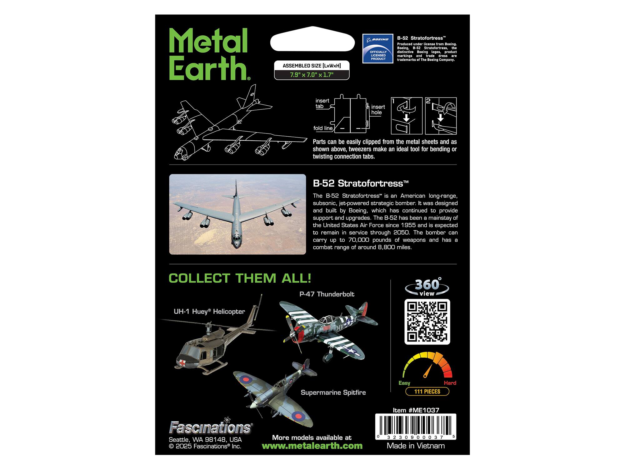 Metal Earth

ASSEMBLED SIZE [LxWxH] 7.9" x 7.0" x 1.7"

B-52 Stratofortress
Produced under license from Boeing. The distinctive Boeing logos, product markings and trade dress are trademarks of The Boeing Company.

insert tab
insert hole
fold line

Parts can be easily clipped from the metal sheets and as shown above, tweezers make an ideal tool for bending or twisting connection tabs.

B-52 Stratofortress
The B-52 Stratofortress is an American long-range, subsonic, jet-powered strategic bomber. It was designed and built by Boeing, which has continued to provide support and upgrades. The B-52 has been a mainstay of the United States Air Force since 1955 and is expected to remain in service through 2050. The bomber can carry up to 70,000 pounds of weapons and has a combat range of around 8,800 miles.

COLLECT THEM ALL!
P-47 Thunderbolt
UH-1 Huey Helicopter
Supermarine Spitfire

360° view

Easy Hard
111