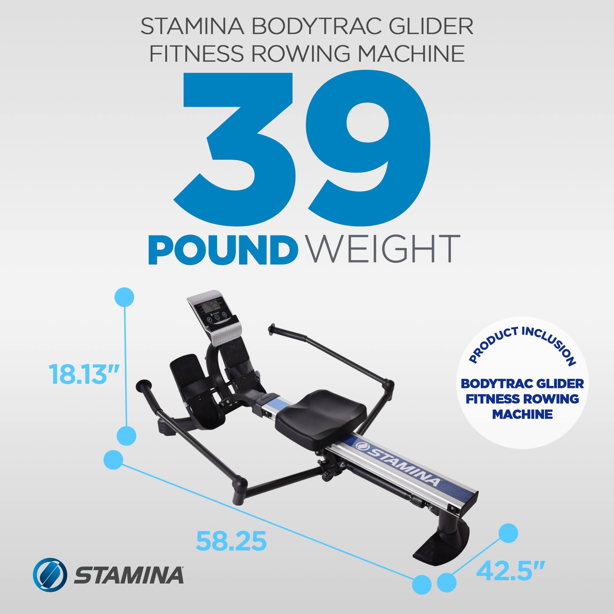 STAMINA BODYTRAC GLIDER FITNESS ROWING MACHINE  
39 POUND WEIGHT  

PRODUCT INCLUSION:  
BODYTRAC GLIDER FITNESS ROWING MACHINE  

DIMENSIONS:  
- 18.13"  
- 58.25"  
- 42.5"