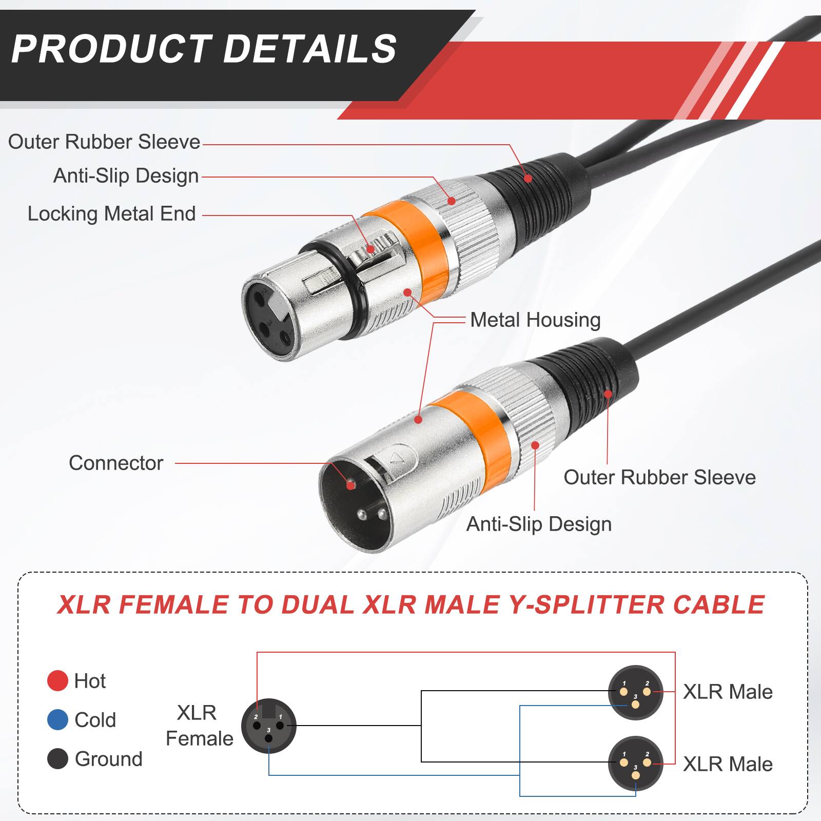 PRODUCT DETAILS

- Outer Rubber Sleeve
- Anti-Slip Design
- Locking Metal End
- Metal Housing
- Connector

XLR FEMALE TO DUAL XLR MALE Y-SPLITTER CABLE

- Hot
- Cold
- Ground

XLR Female
XLR Male
XLR Male