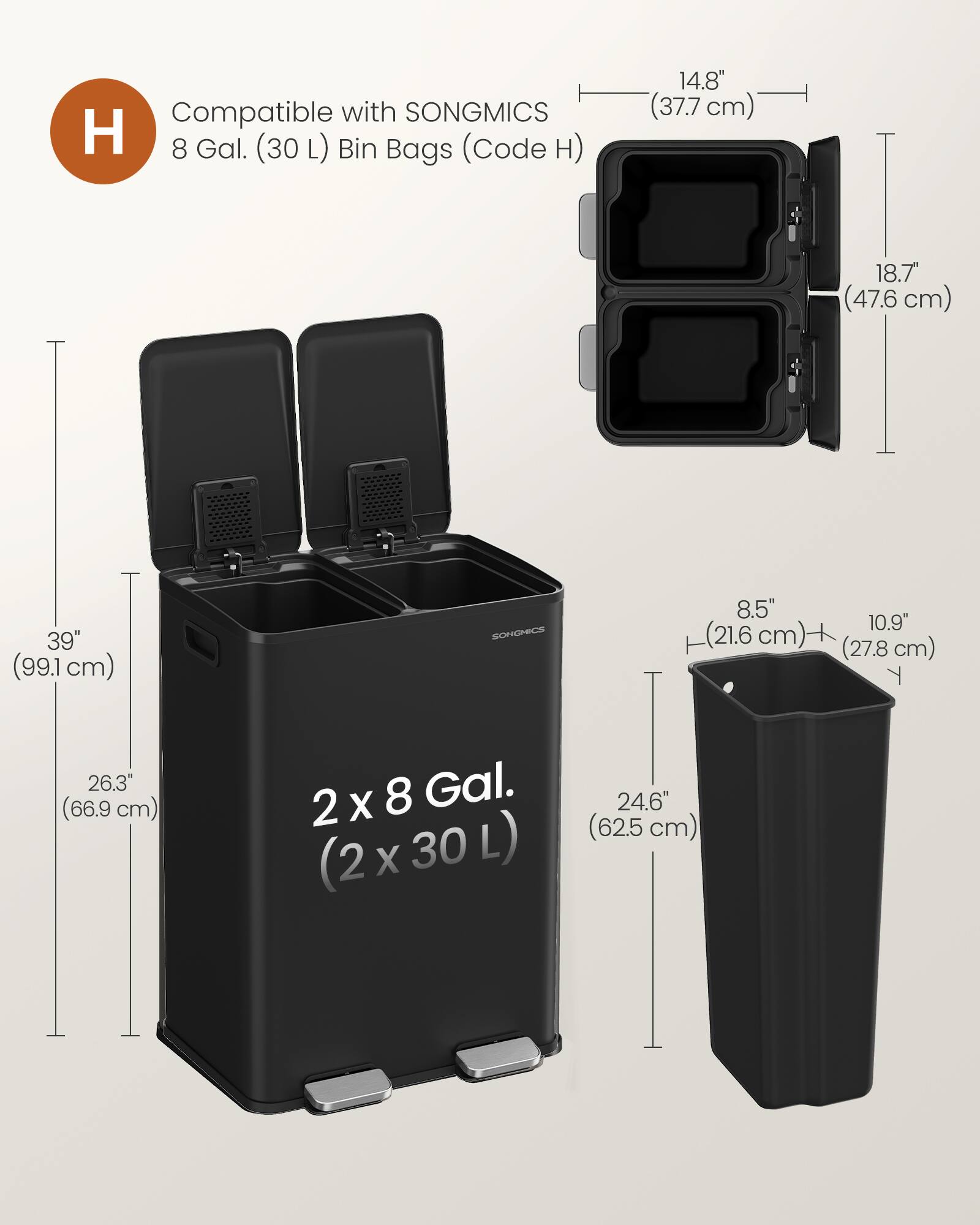 Compatible with SONGMICS H 8 Gal. (30 L) Bin Bags (Code H)  
14.8" (37.7 cm)  
18.7" (47.6 cm)  
39" (99.1 cm)  
8.5" (21.6 cm)  
10.9" (27.8 cm)  
26.3" (66.9 cm)  
2 x 8 Gal. (2 x 30 L) (2 X 30