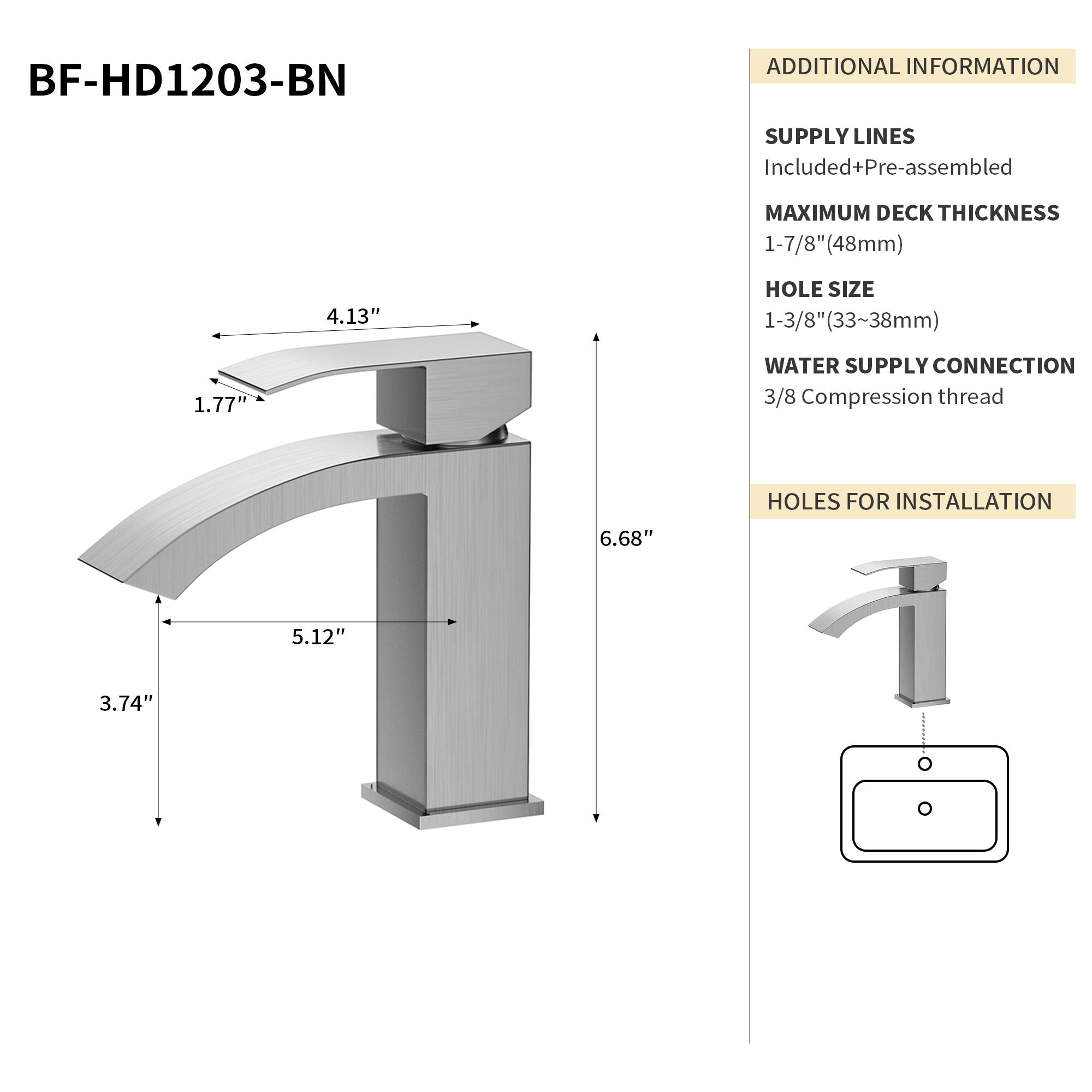 BF-HD1203-BN

ADDITIONAL INFORMATION

SUPPLY LINES
Included+Pre-assembled

MAXIMUM DECK THICKNESS
1-7/8" (48mm)

HOLE SIZE
1-3/8" (33~38mm)

WATER SUPPLY CONNECTION
3/8 Compression thread

HOLES FOR INSTALLATION
6.68" 5.12" 3.74"

4.13" 1.77"