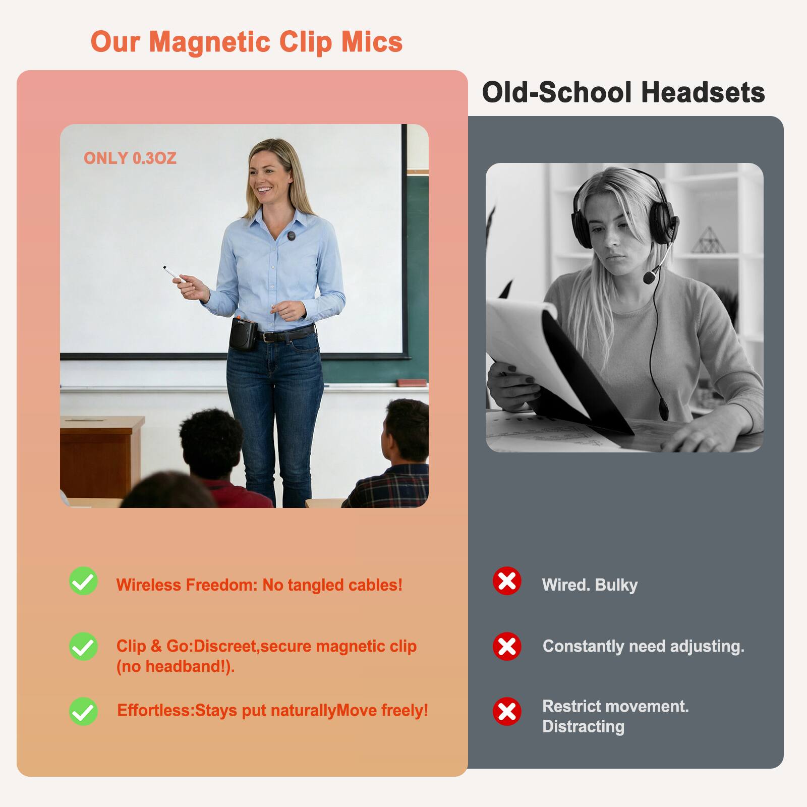 Our Magnetic Clip Mics

Old-School Headsets

ONLY 0.3OZ

Wireless Freedom: No tangled cables!
Clip & Go: Discreet, secure magnetic clip (no headband!).
Effortless: Stays put naturally, Move freely!

Wired. Bulky
Constantly need adjusting.
Restrict movement. Distracting