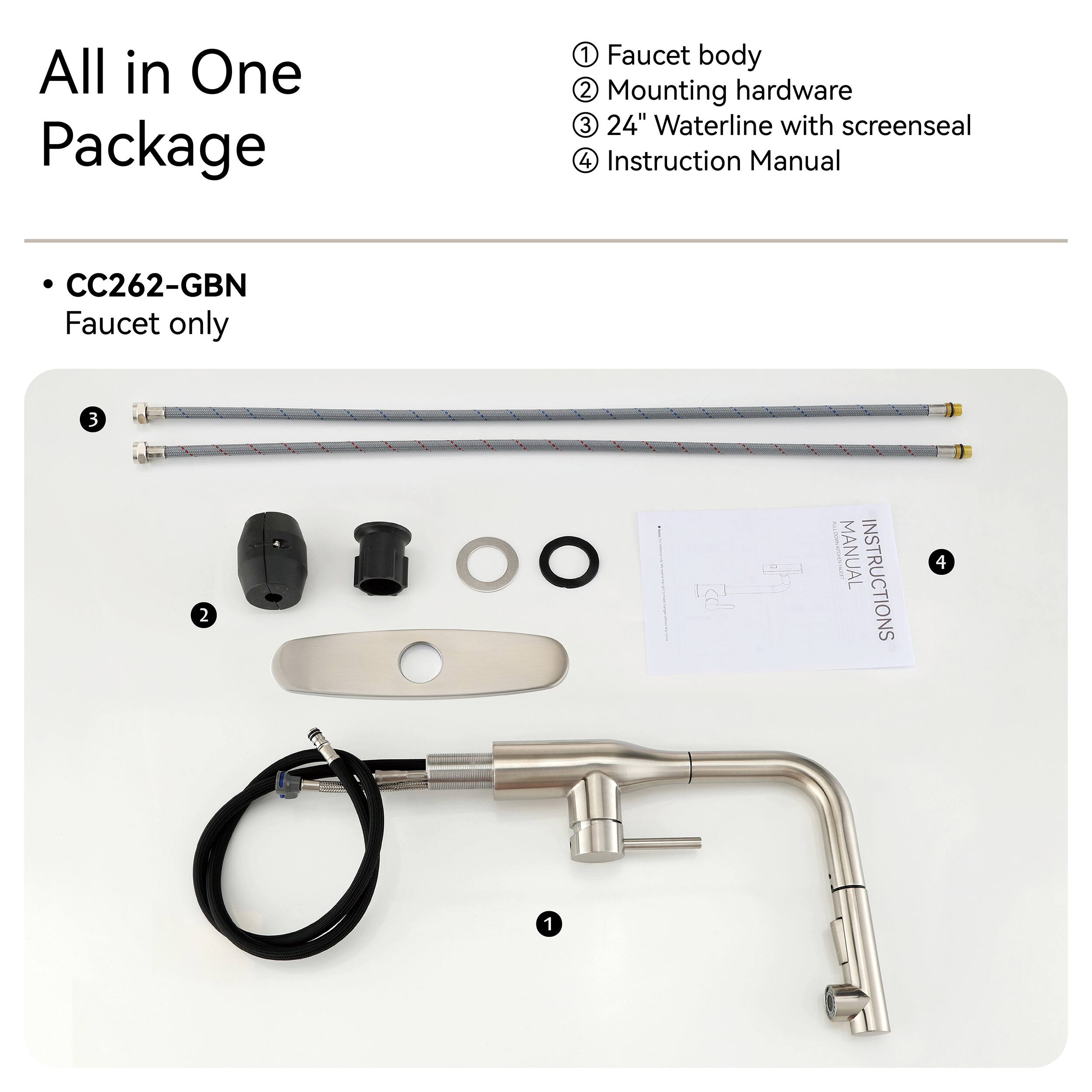 All in One Package

1. Faucet body
2. Mounting hardware
3. 24" Waterline with screenseal
4. Instruction Manual

CC262-GBN Faucet only