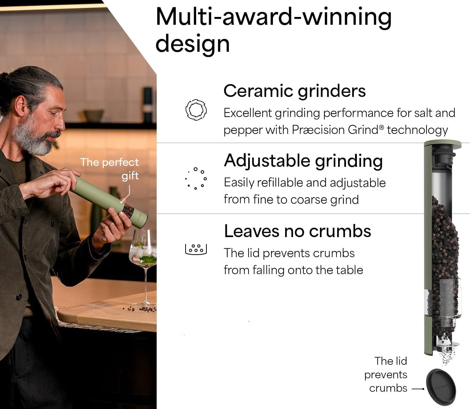 Multi-award-winning design  
Ceramic grinders  
Excellent grinding performance for salt and pepper with Precision Grind® technology  

Adjustable grinding  
Easily refillable and adjustable from fine to coarse grind  

Leaves no crumbs  
The lid prevents crumbs from falling onto the table