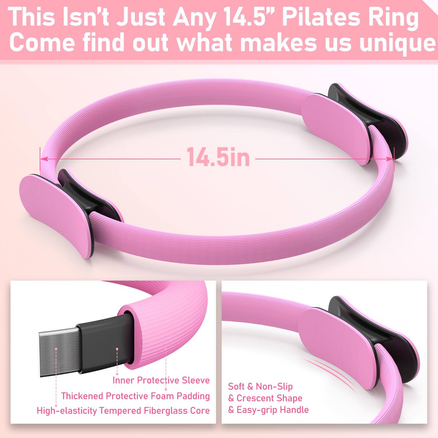 This Isn't Just Any 14.5" Pilates Ring  
Come find out what makes us unique  

14.5in  

- Inner Protective Sleeve  
- Thickened Protective Foam Padding  
- High-elasticity Tempered Fiberglass Core  

- Soft & Non-Slip  
- Crescent Shape  
- Easy-grip Handle