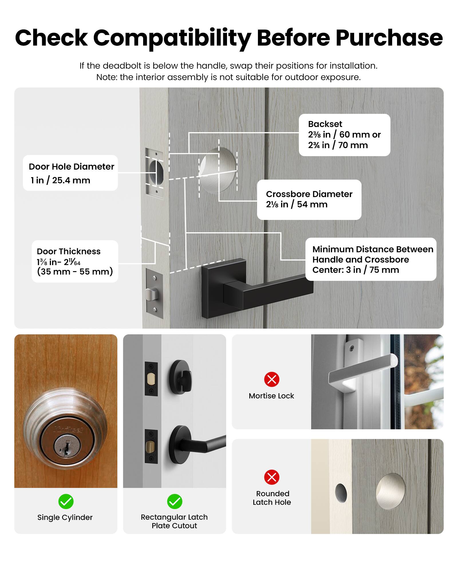 Check Compatibility Before Purchase

If the deadbolt is below the handle, swap their positions for installation. Note: the interior assembly is not suitable for outdoor exposure.

- Door Hole Diameter: 1 in / 25.4 mm
- Backset: 2 3/8 in / 60 mm or 2 1/2 in / 70 mm
- Crossbore Diameter: 2 1/8 in / 54 mm
- Door Thickness: 1 3/8 in - 2 1/4 in (35 mm - 55 mm)
- Minimum Distance Between Handle and Crossbore Center: 3 in / 75 mm

- Single Cylinder
- Rectangular Latch Plate Cutout
- Mortise Lock (not compatible)
- Rounded Latch Hole (not compatible)
