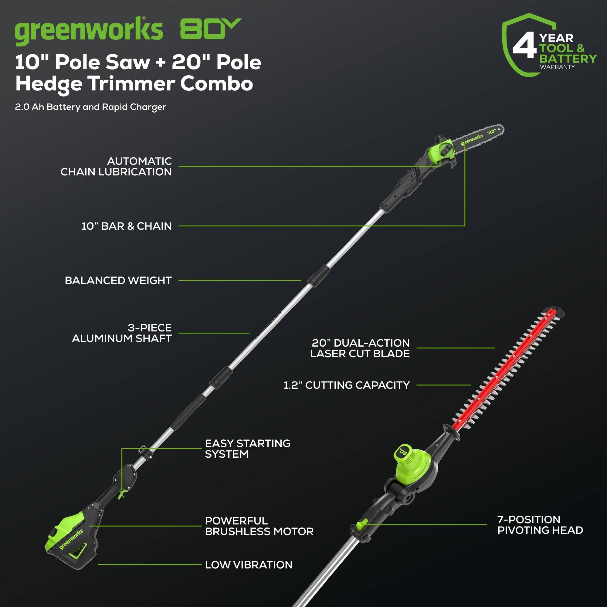 greenworks 80V 10" Pole Saw + 20" Pole Hedge Trimmer Combo 2.0 Ah Battery and Rapid Charger

YEAR 4 TOOL & BATTERY WARRANTY

AUTOMATIC CHAIN LUBRICATION

10" BAR & CHAIN

BALANCED WEIGHT

3-PIECE ALUMINUM SHAFT

20" DUAL-ACTION LASER CUT BLADE

1.2" CUTTING CAPACITY

EASY STARTING SYSTEM

POWERFUL BRUSHLESS MOTOR LOW VIBRATION

7-POSITION PIVOTING HEAD