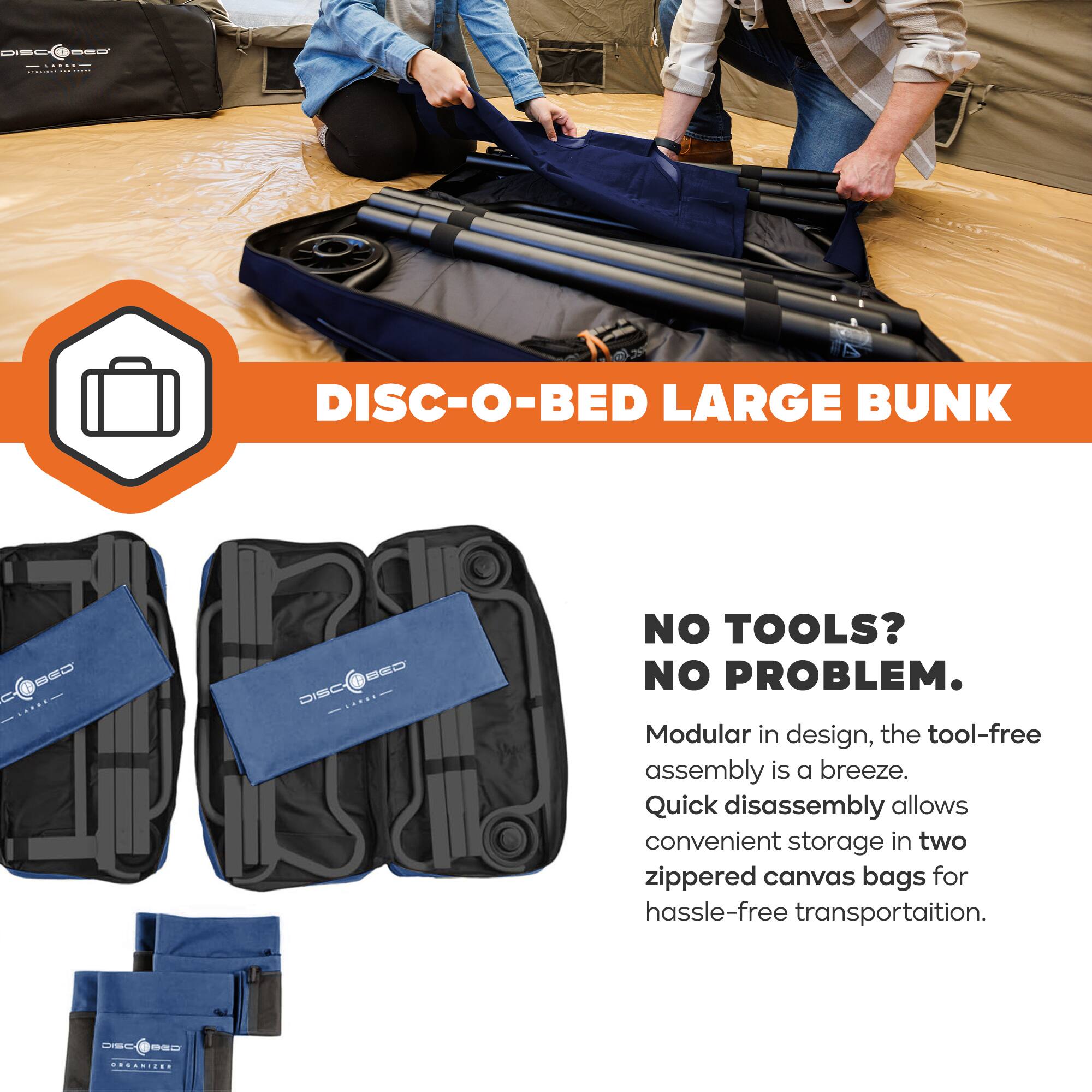 DISC-O-BED LARGE BUNK

NO TOOLS? NO PROBLEM.

Modular in design, the tool-free assembly is a breeze. Quick disassembly allows convenient storage in two zippered canvas bags for hassle-free transportation.