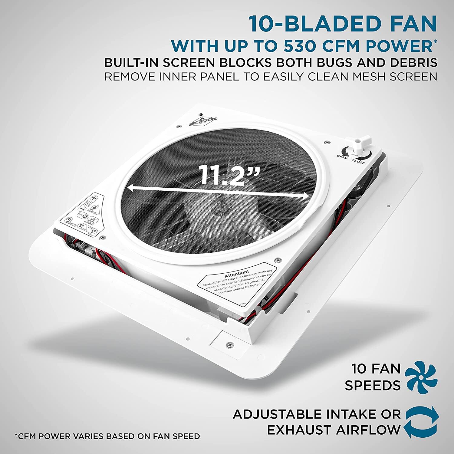10-BLADED FAN WITH UP TO 530 CFM POWER* BUILT-IN SCREEN BLOCKS BOTH BUGS AND DEBRIS REMOVE INNER PANEL TO EASILY CLEAN MESH SCREEN

11.2"

10 FAN SPEEDS

ADJUSTABLE INTAKE OR EXHAUST AIRFLOW

CFM POWER VARIES BASED ON FAN SPEED