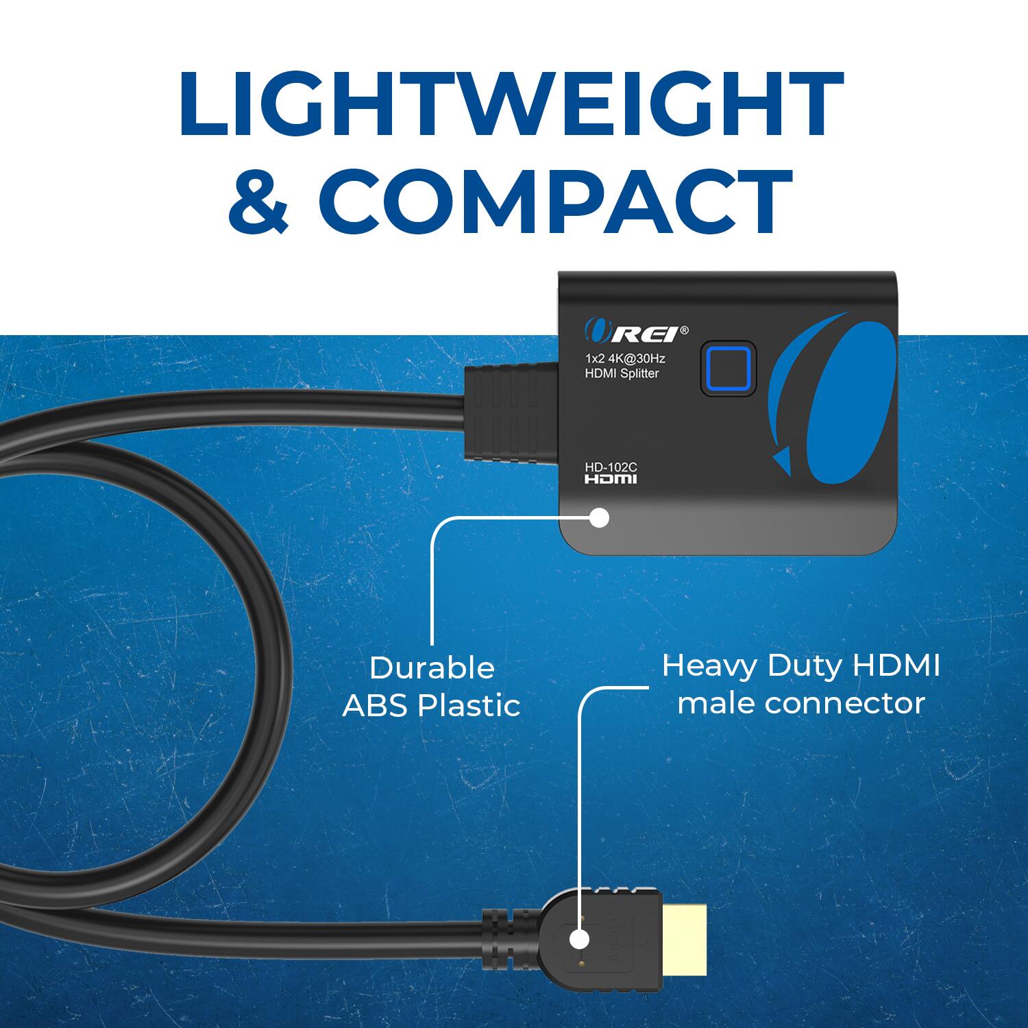LIGHTWEIGHT & COMPACT
REI 1x2 4K@30Hz HDMI Splitter HD-102C
Durable ABS Plastic
Heavy Duty HDMI male connector