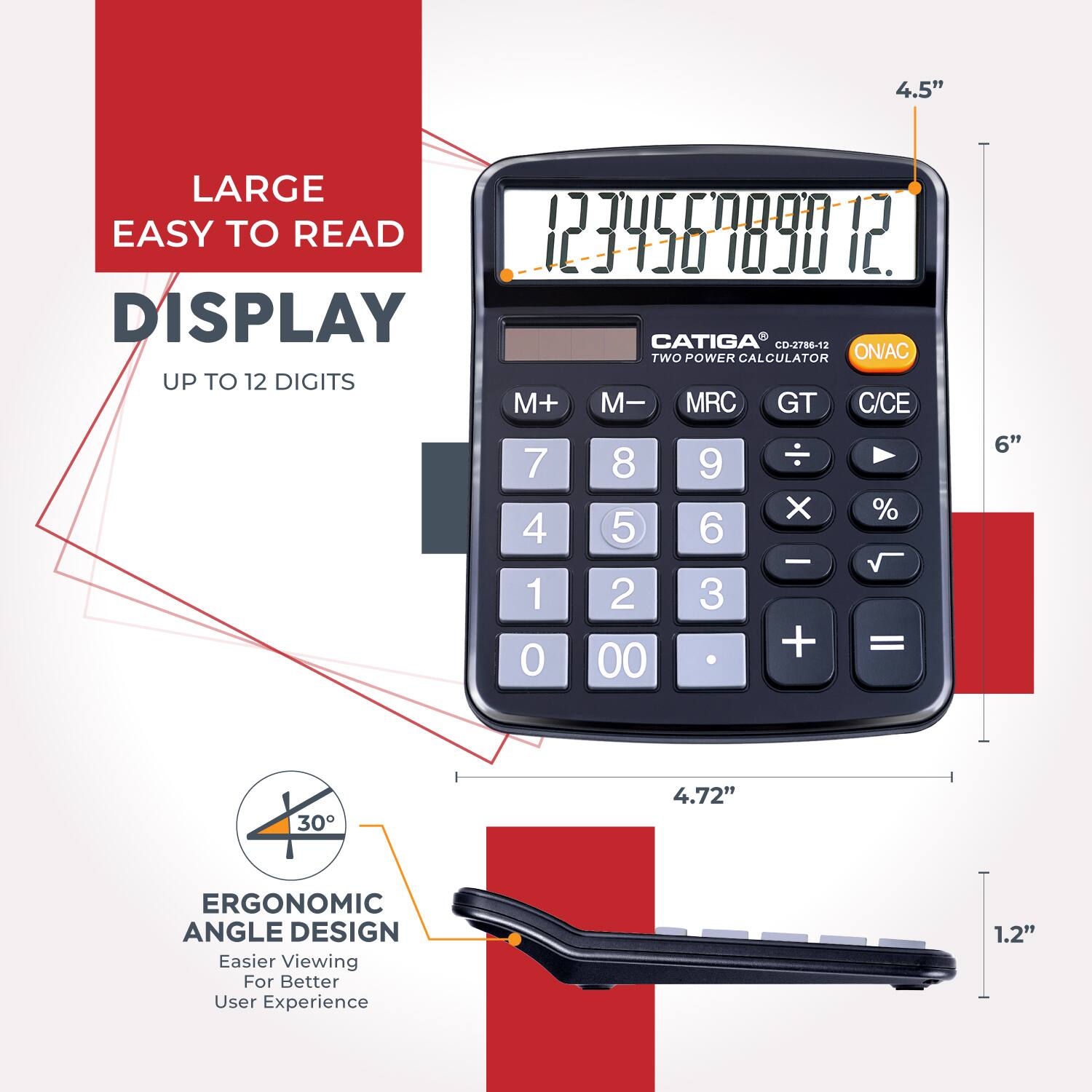 4.5" LARGE EASY TO READ 123456789012 DISPLAY CATIGA CO-2786-12 TWO POWER CALCULATOR ON/AC UP TO 12 DIGITS M+ M- MRC GT C/CE - 7 8 9 X % 4 5 6 1 2 3 + = 0 00 6" 4.72" ERGONOMIC ANGLE DESIGN Easier Viewing For Better User Experience 1.2"