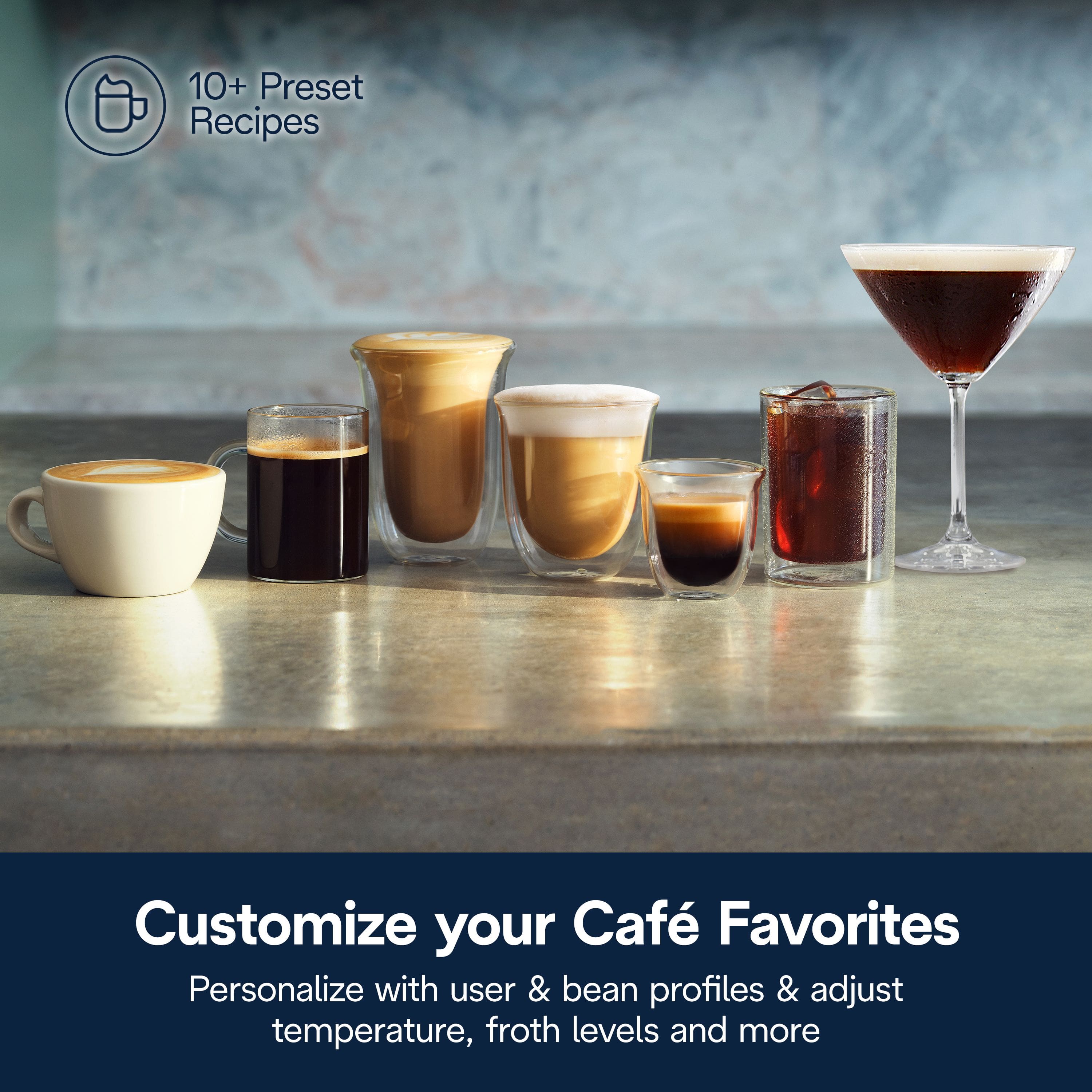 10+ Preset Recipes
Customize your Café Favorites
Personalize with user & bean profiles & adjust temperature, froth levels and more