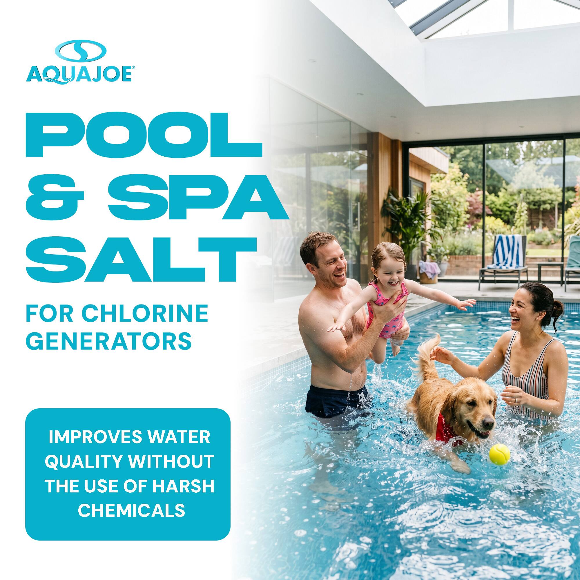 AQUAJOE POOL & SPA SALT FOR CHLORINE GENERATORS  
IMPROVES WATER QUALITY WITHOUT THE USE OF HARSH CHEMICALS