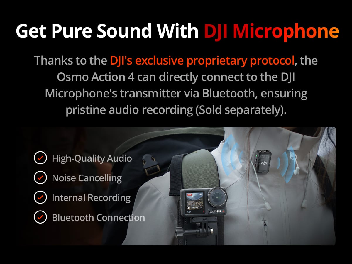 Get Pure Sound With DJI Microphone. Thanks to the DJI's exclusive proprietary protocol, the Osmo Action 4 can directly connect to the DJI Microphone's transmitter via Bluetooth, ensuring pristine audio recording (Sold separately). High-Quality Audio Noise Cancelling Internal Recording Bluetooth Connection.