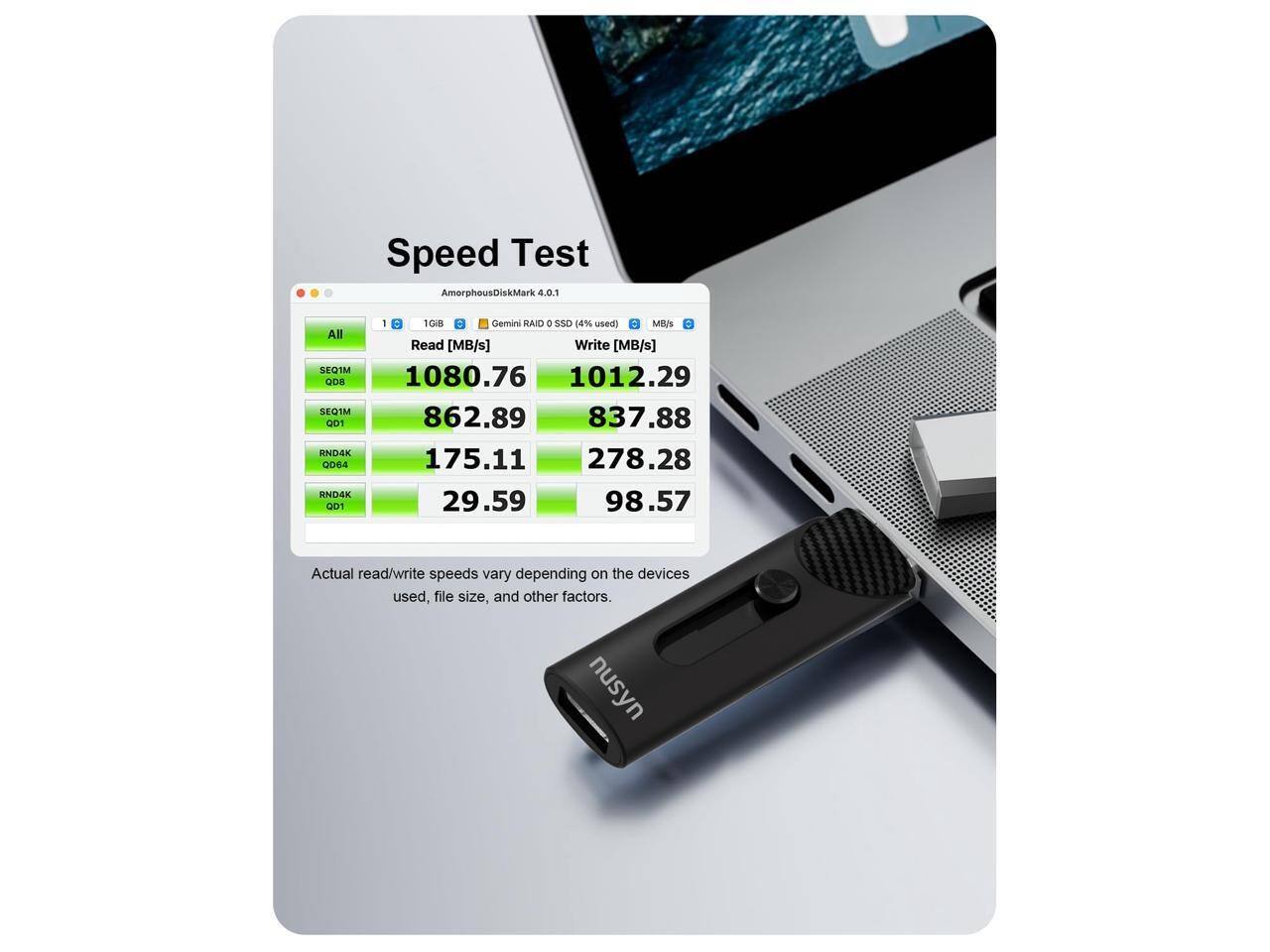 Speed Test  
AmorphousDiskMark 4.0.1  
All SEQ1M QDB SEQTM 001 AND4K 00e4 END4K GOT I D 1GiB Gemini RAID 0 SSD (4% used)  
MB/s = Read [MB/s] Write [MB/s]  
1080.76 1012.29  
862.89 837.88  
175.11 278.28  
29.59 98.57  

Actual read/write speeds vary depending on the devices used, file size, and other factors.  
nusyn
